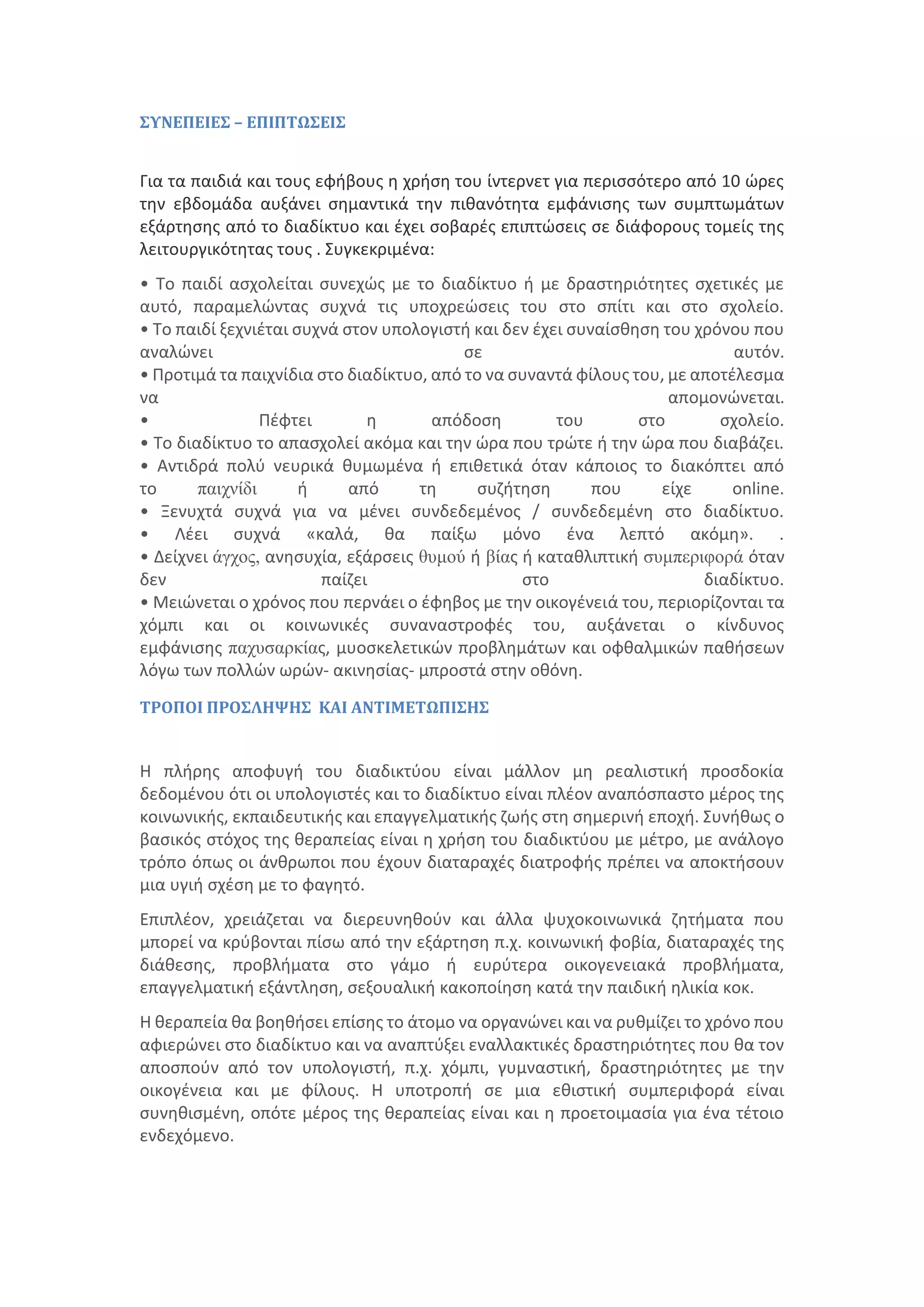 ΣΥΝΕΠΕΙΕΣ – ΕΠΙΠΤΩΣΕΙΣ
Για τα παιδιά και τους εφήβους η χρήση του ίντερνετ για περισσότερο από 10 ώρες
την εβδομάδα αυξάνει σημαντικά την πιθανότητα εμφάνισης των συμπτωμάτων
εξάρτησης από το διαδίκτυο και έχει σοβαρές επιπτώσεις σε διάφορους τοµείς της
λειτουργικότητας τους . Συγκεκριμένα:
• Το παιδί ασχολείται συνεχώς με το διαδίκτυο ή με δραστηριότητες σχετικές με
αυτό, παραμελώντας συχνά τις υποχρεώσεις του στο σπίτι και στο σχολείο.
• Το παιδί ξεχνιέται συχνά στον υπολογιστή και δεν έχει συναίσθηση του χρόνου που
αναλώνει σε αυτόν.
• Προτιμά τα παιχνίδια στο διαδίκτυο, από το να συναντά φίλους του, με αποτέλεσμα
να απομονώνεται.
• Πέφτει η απόδοση του στο σχολείο.
• Το διαδίκτυο το απασχολεί ακόμα και την ώρα που τρώτε ή την ώρα που διαβάζει.
• Αντιδρά πολύ νευρικά θυμωμένα ή επιθετικά όταν κάποιος το διακόπτει από
το παιχνίδι ή από τη συζήτηση που είχε online.
• Ξενυχτά συχνά για να μένει συνδεδεμένος / συνδεδεμένη στο διαδίκτυο.
• Λέει συχνά «καλά, θα παίξω μόνο ένα λεπτό ακόμη». .
• Δείχνει άγχος, ανησυχία, εξάρσεις θυμού ή βίας ή καταθλιπτική συμπεριφορά όταν
δεν παίζει στο διαδίκτυο.
• Μειώνεται ο χρόνος που περνάει ο έφηβος με την οικογένειά του, περιορίζονται τα
χόμπι και οι κοινωνικές συναναστροφές του, αυξάνεται ο κίνδυνος
εμφάνισης παχυσαρκίας, μυοσκελετικών προβλημάτων και οφθαλμικών παθήσεων
λόγω των πολλών ωρών- ακινησίας- μπροστά στην οθόνη.
ΤΡΟΠΟΙ ΠΡΟΣΛΗΨΗΣ ΚΑΙ ΑΝΤΙΜΕΤΩΠΙΣΗΣ
Η πλήρης αποφυγή του διαδικτύου είναι μάλλον μη ρεαλιστική προσδοκία
δεδομένου ότι οι υπολογιστές και το διαδίκτυο είναι πλέον αναπόσπαστο μέρος της
κοινωνικής, εκπαιδευτικής και επαγγελματικής ζωής στη σημερινή εποχή. Συνήθως ο
βασικός στόχος της θεραπείας είναι η χρήση του διαδικτύου με μέτρο, με ανάλογο
τρόπο όπως οι άνθρωποι που έχουν διαταραχές διατροφής πρέπει να αποκτήσουν
μια υγιή σχέση με το φαγητό.
Επιπλέον, χρειάζεται να διερευνηθούν και άλλα ψυχοκοινωνικά ζητήματα που
μπορεί να κρύβονται πίσω από την εξάρτηση π.χ. κοινωνική φοβία, διαταραχές της
διάθεσης, προβλήματα στο γάμο ή ευρύτερα οικογενειακά προβλήματα,
επαγγελματική εξάντληση, σεξουαλική κακοποίηση κατά την παιδική ηλικία κοκ.
Η θεραπεία θα βοηθήσει επίσης το άτομο να οργανώνει και να ρυθμίζει το χρόνο που
αφιερώνει στο διαδίκτυο και να αναπτύξει εναλλακτικές δραστηριότητες που θα τον
αποσπούν από τον υπολογιστή, π.χ. χόμπι, γυμναστική, δραστηριότητες με την
οικογένεια και με φίλους. Η υποτροπή σε μια εθιστική συμπεριφορά είναι
συνηθισμένη, οπότε μέρος της θεραπείας είναι και η προετοιμασία για ένα τέτοιο
ενδεχόμενο.
 