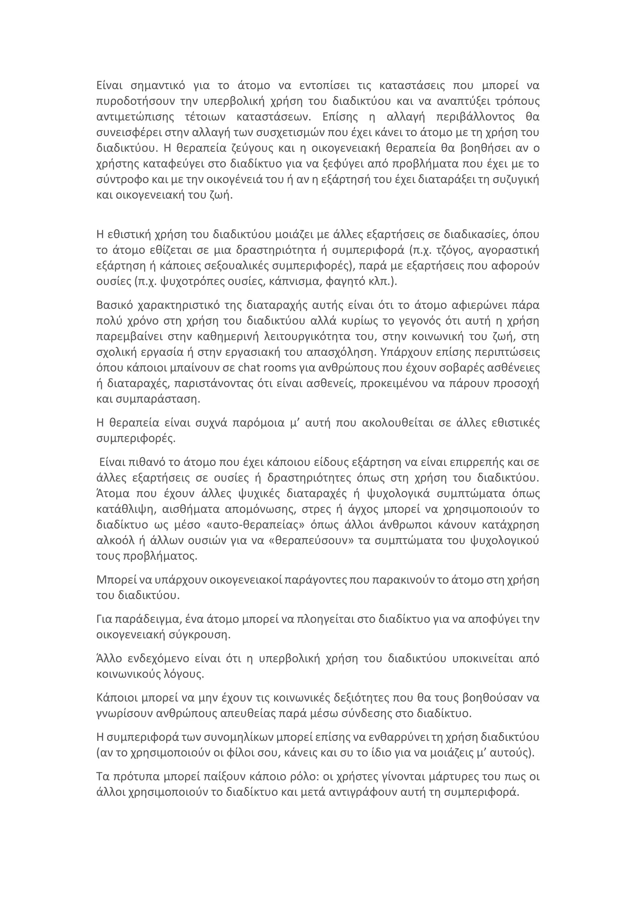 Είναι σημαντικό για το άτομο να εντοπίσει τις καταστάσεις που μπορεί να
πυροδοτήσουν την υπερβολική χρήση του διαδικτύου και να αναπτύξει τρόπους
αντιμετώπισης τέτοιων καταστάσεων. Επίσης η αλλαγή περιβάλλοντος θα
συνεισφέρει στην αλλαγή των συσχετισμών που έχει κάνει το άτομο με τη χρήση του
διαδικτύου. Η θεραπεία ζεύγους και η οικογενειακή θεραπεία θα βοηθήσει αν ο
χρήστης καταφεύγει στο διαδίκτυο για να ξεφύγει από προβλήματα που έχει με το
σύντροφο και με την οικογένειά του ή αν η εξάρτησή του έχει διαταράξει τη συζυγική
και οικογενειακή του ζωή.
Η εθιστική χρήση του διαδικτύου μοιάζει με άλλες εξαρτήσεις σε διαδικασίες, όπου
το άτομο εθίζεται σε μια δραστηριότητα ή συμπεριφορά (π.χ. τζόγος, αγοραστική
εξάρτηση ή κάποιες σεξουαλικές συμπεριφορές), παρά με εξαρτήσεις που αφορούν
ουσίες (π.χ. ψυχοτρόπες ουσίες, κάπνισμα, φαγητό κλπ.).
Βασικό χαρακτηριστικό της διαταραχής αυτής είναι ότι το άτομο αφιερώνει πάρα
πολύ χρόνο στη χρήση του διαδικτύου αλλά κυρίως το γεγονός ότι αυτή η χρήση
παρεμβαίνει στην καθημερινή λειτουργικότητα του, στην κοινωνική του ζωή, στη
σχολική εργασία ή στην εργασιακή του απασχόληση. Υπάρχουν επίσης περιπτώσεις
όπου κάποιοι μπαίνουν σε chat rooms για ανθρώπους που έχουν σοβαρές ασθένειες
ή διαταραχές, παριστάνοντας ότι είναι ασθενείς, προκειμένου να πάρουν προσοχή
και συμπαράσταση.
Η θεραπεία είναι συχνά παρόμοια μ’ αυτή που ακολουθείται σε άλλες εθιστικές
συμπεριφορές.
Είναι πιθανό το άτομο που έχει κάποιου είδους εξάρτηση να είναι επιρρεπής και σε
άλλες εξαρτήσεις σε ουσίες ή δραστηριότητες όπως στη χρήση του διαδικτύου.
Άτομα που έχουν άλλες ψυχικές διαταραχές ή ψυχολογικά συμπτώματα όπως
κατάθλιψη, αισθήματα απομόνωσης, στρες ή άγχος μπορεί να χρησιμοποιούν το
διαδίκτυο ως μέσο «αυτο-θεραπείας» όπως άλλοι άνθρωποι κάνουν κατάχρηση
αλκοόλ ή άλλων ουσιών για να «θεραπεύσουν» τα συμπτώματα του ψυχολογικού
τους προβλήματος.
Μπορεί να υπάρχουν οικογενειακοί παράγοντες που παρακινούν το άτομο στη χρήση
του διαδικτύου.
Για παράδειγμα, ένα άτομο μπορεί να πλοηγείται στο διαδίκτυο για να αποφύγει την
οικογενειακή σύγκρουση.
Άλλο ενδεχόμενο είναι ότι η υπερβολική χρήση του διαδικτύου υποκινείται από
κοινωνικούς λόγους.
Κάποιοι μπορεί να μην έχουν τις κοινωνικές δεξιότητες που θα τους βοηθούσαν να
γνωρίσουν ανθρώπους απευθείας παρά μέσω σύνδεσης στο διαδίκτυο.
Η συμπεριφορά των συνομηλίκων μπορεί επίσης να ενθαρρύνει τη χρήση διαδικτύου
(αν το χρησιμοποιούν οι φίλοι σου, κάνεις και συ το ίδιο για να μοιάζεις μ’ αυτούς).
Τα πρότυπα μπορεί παίξουν κάποιο ρόλο: οι χρήστες γίνονται μάρτυρες του πως οι
άλλοι χρησιμοποιούν το διαδίκτυο και μετά αντιγράφουν αυτή τη συμπεριφορά.
 