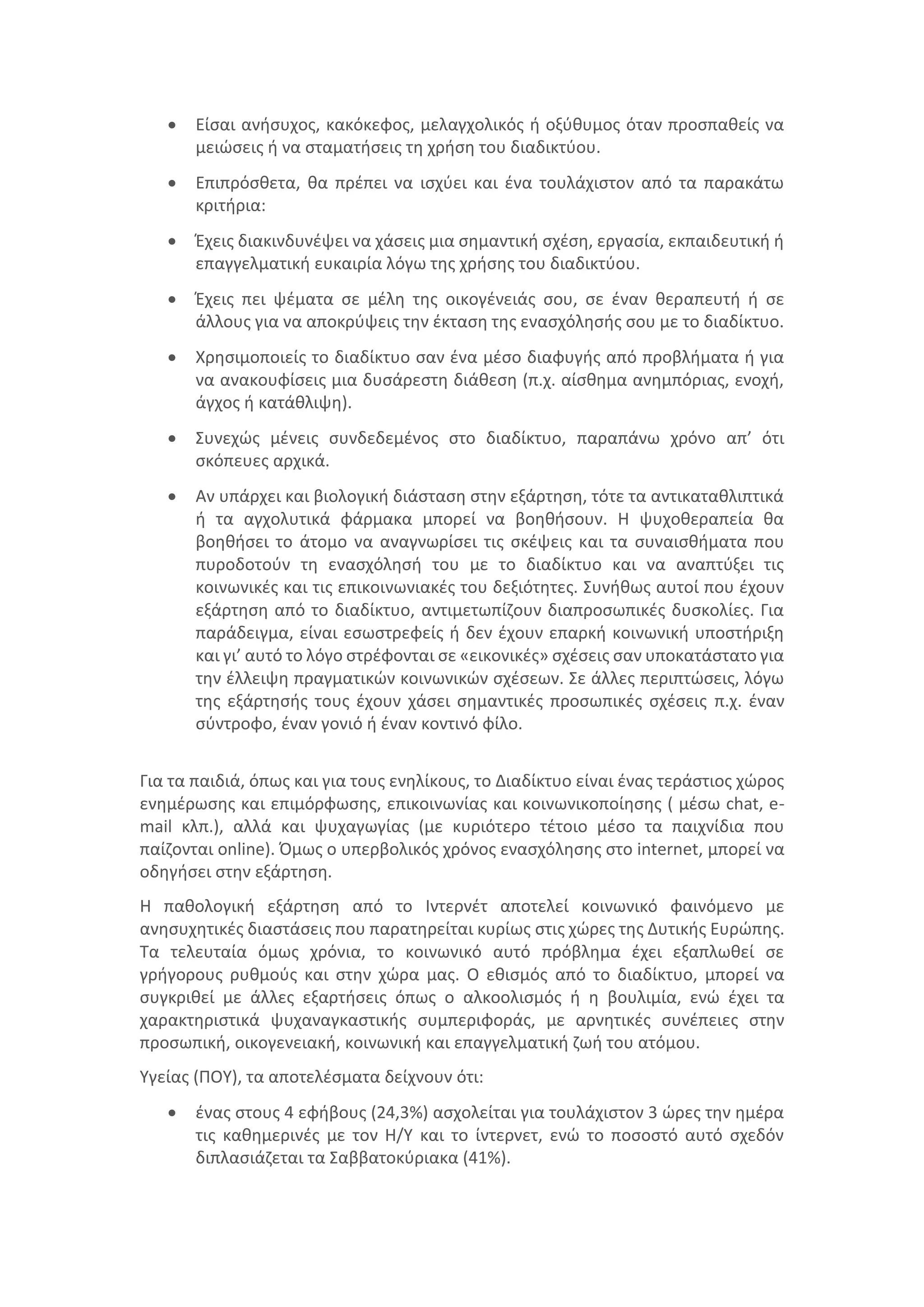  Είσαι ανήσυχος, κακόκεφος, μελαγχολικός ή οξύθυμος όταν προσπαθείς να
μειώσεις ή να σταματήσεις τη χρήση του διαδικτύου.
 Επιπρόσθετα, θα πρέπει να ισχύει και ένα τουλάχιστον από τα παρακάτω
κριτήρια:
 Έχεις διακινδυνέψει να χάσεις μια σημαντική σχέση, εργασία, εκπαιδευτική ή
επαγγελματική ευκαιρία λόγω της χρήσης του διαδικτύου.
 Έχεις πει ψέματα σε μέλη της οικογένειάς σου, σε έναν θεραπευτή ή σε
άλλους για να αποκρύψεις την έκταση της ενασχόλησής σου με το διαδίκτυο.
 Χρησιμοποιείς το διαδίκτυο σαν ένα μέσο διαφυγής από προβλήματα ή για
να ανακουφίσεις μια δυσάρεστη διάθεση (π.χ. αίσθημα ανημπόριας, ενοχή,
άγχος ή κατάθλιψη).
 Συνεχώς μένεις συνδεδεμένος στο διαδίκτυο, παραπάνω χρόνο απ’ ότι
σκόπευες αρχικά.
 Αν υπάρχει και βιολογική διάσταση στην εξάρτηση, τότε τα αντικαταθλιπτικά
ή τα αγχολυτικά φάρμακα μπορεί να βοηθήσουν. Η ψυχοθεραπεία θα
βοηθήσει το άτομο να αναγνωρίσει τις σκέψεις και τα συναισθήματα που
πυροδοτούν τη ενασχόλησή του με το διαδίκτυο και να αναπτύξει τις
κοινωνικές και τις επικοινωνιακές του δεξιότητες. Συνήθως αυτοί που έχουν
εξάρτηση από το διαδίκτυο, αντιμετωπίζουν διαπροσωπικές δυσκολίες. Για
παράδειγμα, είναι εσωστρεφείς ή δεν έχουν επαρκή κοινωνική υποστήριξη
και γι’ αυτό το λόγο στρέφονται σε «εικονικές» σχέσεις σαν υποκατάστατο για
την έλλειψη πραγματικών κοινωνικών σχέσεων. Σε άλλες περιπτώσεις, λόγω
της εξάρτησής τους έχουν χάσει σημαντικές προσωπικές σχέσεις π.χ. έναν
σύντροφο, έναν γονιό ή έναν κοντινό φίλο.
Για τα παιδιά, όπως και για τους ενηλίκους, το Διαδίκτυο είναι ένας τεράστιος χώρος
ενημέρωσης και επιμόρφωσης, επικοινωνίας και κοινωνικοποίησης ( μέσω chat, e-
mail κλπ.), αλλά και ψυχαγωγίας (με κυριότερο τέτοιο μέσο τα παιχνίδια που
παίζονται online). Όμως ο υπερβολικός χρόνος ενασχόλησης στο internet, μπορεί να
οδηγήσει στην εξάρτηση.
Η παθολογική εξάρτηση από το Ιντερνέτ αποτελεί κοινωνικό φαινόμενο με
ανησυχητικές διαστάσεις που παρατηρείται κυρίως στις χώρες της ∆υτικής Ευρώπης.
Τα τελευταία όμως χρόνια, το κοινωνικό αυτό πρόβλημα έχει εξαπλωθεί σε
γρήγορους ρυθμούς και στην χώρα μας. Ο εθισμός από το διαδίκτυο, µπορεί να
συγκριθεί µε άλλες εξαρτήσεις όπως ο αλκοολισμός ή η βουλιμία, ενώ έχει τα
χαρακτηριστικά ψυχαναγκαστικής συμπεριφοράς, µε αρνητικές συνέπειες στην
προσωπική, οικογενειακή, κοινωνική και επαγγελµατική ζωή του ατόμου.
Υγείας (ΠΟΥ), τα αποτελέσματα δείχνουν ότι:
 ένας στους 4 εφήβους (24,3%) ασχολείται για τουλάχιστον 3 ώρες την ημέρα
τις καθημερινές με τον Η/Υ και το ίντερνετ, ενώ το ποσοστό αυτό σχεδόν
διπλασιάζεται τα Σαββατοκύριακα (41%).
 