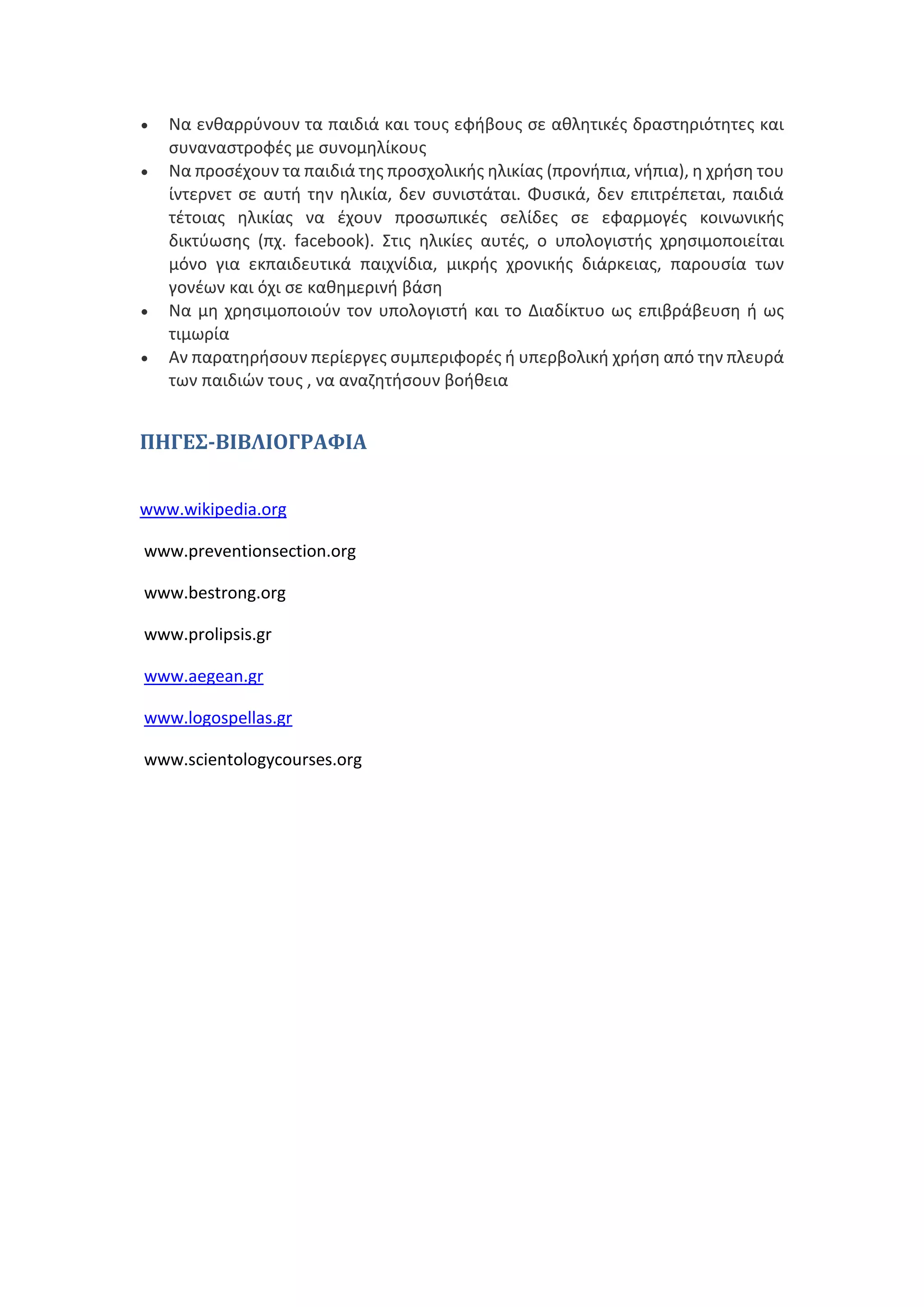  Να ενθαρρύνουν τα παιδιά και τους εφήβους σε αθλητικές δραστηριότητες και
συναναστροφές με συνομηλίκους
 Να προσέχουν τα παιδιά της προσχολικής ηλικίας (προνήπια, νήπια), η χρήση του
ίντερνετ σε αυτή την ηλικία, δεν συνιστάται. Φυσικά, δεν επιτρέπεται, παιδιά
τέτοιας ηλικίας να έχουν προσωπικές σελίδες σε εφαρμογές κοινωνικής
δικτύωσης (πχ. facebook). Στις ηλικίες αυτές, ο υπολογιστής χρησιμοποιείται
μόνο για εκπαιδευτικά παιχνίδια, μικρής χρονικής διάρκειας, παρουσία των
γονέων και όχι σε καθημερινή βάση
 Να μη χρησιμοποιούν τον υπολογιστή και το Διαδίκτυο ως επιβράβευση ή ως
τιμωρία
 Αν παρατηρήσουν περίεργες συμπεριφορές ή υπερβολική χρήση από την πλευρά
των παιδιών τους , να αναζητήσουν βοήθεια
ΠΗΓΕΣ-ΒΙΒΛΙΟΓΡΑΦΙΑ
www.wikipedia.org
www.preventionsection.org
www.bestrong.org
www.prolipsis.gr
www.aegean.gr
www.logospellas.gr
www.scientologycourses.org
 