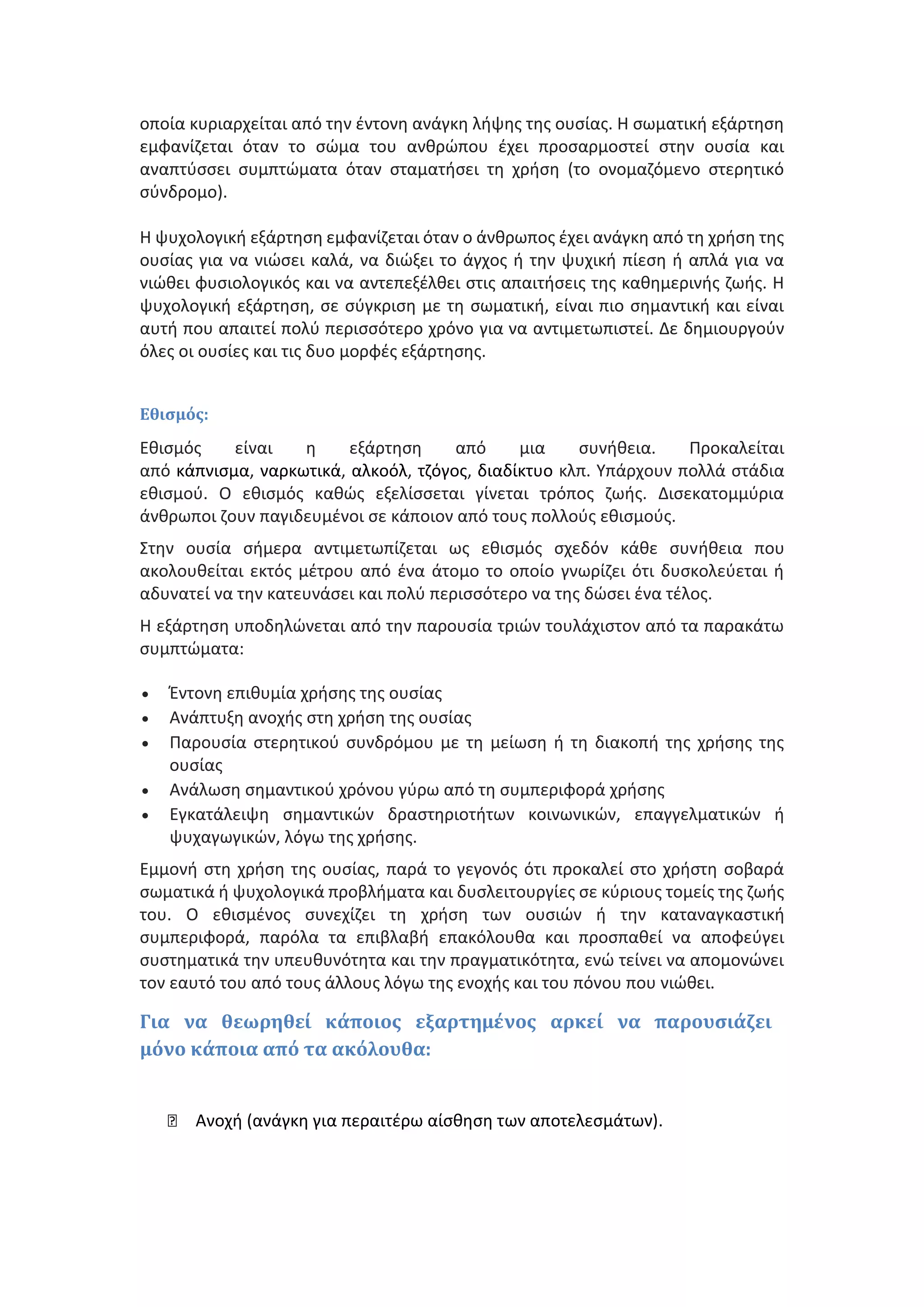 οποία κυριαρχείται από την έντονη ανάγκη λήψης της ουσίας. Η σωματική εξάρτηση
εμφανίζεται όταν το σώμα του ανθρώπου έχει προσαρμοστεί στην ουσία και
αναπτύσσει συμπτώματα όταν σταματήσει τη χρήση (το ονομαζόμενο στερητικό
σύνδρομο).
Η ψυχολογική εξάρτηση εμφανίζεται όταν ο άνθρωπος έχει ανάγκη από τη χρήση της
ουσίας για να νιώσει καλά, να διώξει το άγχος ή την ψυχική πίεση ή απλά για να
νιώθει φυσιολογικός και να αντεπεξέλθει στις απαιτήσεις της καθημερινής ζωής. Η
ψυχολογική εξάρτηση, σε σύγκριση με τη σωματική, είναι πιο σημαντική και είναι
αυτή που απαιτεί πολύ περισσότερο χρόνο για να αντιμετωπιστεί. Δε δημιουργούν
όλες οι ουσίες και τις δυο μορφές εξάρτησης.
Εθισμός:
Εθισμός είναι η εξάρτηση από μια συνήθεια. Προκαλείται
από κάπνισμα, ναρκωτικά, αλκοόλ, τζόγος, διαδίκτυο κλπ. Υπάρχουν πολλά στάδια
εθισμού. Ο εθισμός καθώς εξελίσσεται γίνεται τρόπος ζωής. Δισεκατομμύρια
άνθρωποι ζουν παγιδευμένοι σε κάποιον από τους πολλούς εθισμούς.
Στην ουσία σήμερα αντιμετωπίζεται ως εθισμός σχεδόν κάθε συνήθεια που
ακολουθείται εκτός μέτρου από ένα άτομο το οποίο γνωρίζει ότι δυσκολεύεται ή
αδυνατεί να την κατευνάσει και πολύ περισσότερο να της δώσει ένα τέλος.
Η εξάρτηση υποδηλώνεται από την παρουσία τριών τουλάχιστον από τα παρακάτω
συμπτώματα:
 Έντονη επιθυμία χρήσης της ουσίας
 Ανάπτυξη ανοχής στη χρήση της ουσίας
 Παρουσία στερητικού συνδρόμου με τη μείωση ή τη διακοπή της χρήσης της
ουσίας
 Ανάλωση σημαντικού χρόνου γύρω από τη συμπεριφορά χρήσης
 Εγκατάλειψη σημαντικών δραστηριοτήτων κοινωνικών, επαγγελματικών ή
ψυχαγωγικών, λόγω της χρήσης.
Εμμονή στη χρήση της ουσίας, παρά το γεγονός ότι προκαλεί στο χρήστη σoβαρά
σωματικά ή ψυχολογικά προβλήματα και δυσλειτουργίες σε κύριους τομείς της ζωής
του. Ο εθισμένος συνεχίζει τη χρήση των ουσιών ή την καταναγκαστική
συμπεριφορά, παρόλα τα επιβλαβή επακόλουθα και προσπαθεί να αποφεύγει
συστηματικά την υπευθυνότητα και την πραγματικότητα, ενώ τείνει να απομονώνει
τον εαυτό του από τους άλλους λόγω της ενοχής και του πόνου που νιώθει.
Για να θεωρηθεί κάποιος εξαρτημένος αρκεί να παρουσιάζει
μόνο κάποια από τα ακόλουθα:
Ανοχή (ανάγκη για περαιτέρω αίσθηση των αποτελεσμάτων).
 