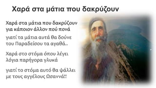 Χαρά στα μάτια που δακρύζουν
Χαρά στα μάτια που δακρύζουν
για κάποιον άλλον πού πονά
γιατί τα μάτια αυτά θα δούνε
του Παραδείσου τα αγαθά..
Χαρά στο στόμα όπου λέγει
λόγια παρήγορα γλυκά
γιατί το στόμα αυτό θα ψάλλει
με τους αγγέλους Ωσαννά!!
 