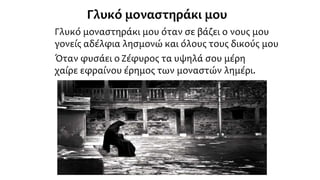 Γλυκό μοναστηράκι μου
Γλυκό μοναστηράκι μου όταν σε βάζει ο νους μου
γονείς αδέλφια λησμονώ και όλους τους δικούς μου
Όταν φυσάει ο Ζέφυρος τα υψηλά σου μέρη
χαίρε εφραίνου έρημος των μοναστών λημέρι.
 