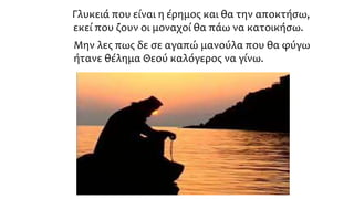 Γλυκειά που είναι η έρημος και θα την αποκτήσω,
εκεί που ζουν οι μοναχοί θα πάω να κατοικήσω.
Μην λες πως δε σε αγαπώ μανούλα που θα φύγω
ήτανε θέλημα Θεού καλόγερος να γίνω.
 