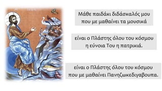 Μάθε παιδάκι διδάσκαλός μου
που με μαθαίνει τα μουσικά
είναι ο Πλάστης όλου του κόσμου
η εύνοια Του η πατρικιά.
είναι ο Πλάστης όλου του κόσμου
που με μαθαίνει Πανηζωκεδιγαβουπα.
 