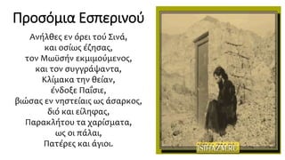 Ανήλθες εν όρει τού Σινά,
και οσίως έζησας,
τον Μωϋσήν εκμιμούμενος,
και τον συγγράψαντα,
Κλίμακα την θείαν,
ένδοξε Παΐσιε,
βιώσας εν νηστείαις ως άσαρκος,
διό και είληφας,
Παρακλήτου τα χαρίσματα,
ως οι πάλαι,
Πατέρες και άγιοι.
Προσόμια Εσπερινού
 