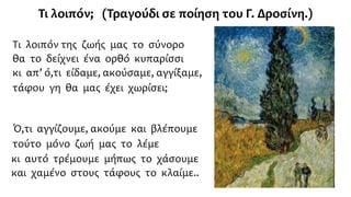 Τι λοιπόν της ζωής μας το σύνορο
θα το δείχνει ένα ορθό κυπαρίσσι
κι απ’ ό,τι είδαμε, ακούσαμε, αγγίξαμε,
τάφου γη θα μας έχει χωρίσει;
Ό,τι αγγίζουμε, ακούμε και βλέπουμε
τούτο μόνο ζωή μας το λέμε
κι αυτό τρέμουμε μήπως το χάσουμε
και χαμένο στους τάφους το κλαίμε..
Τι λοιπόν; (Τραγούδι σε ποίηση του Γ. Δροσίνη.)
 