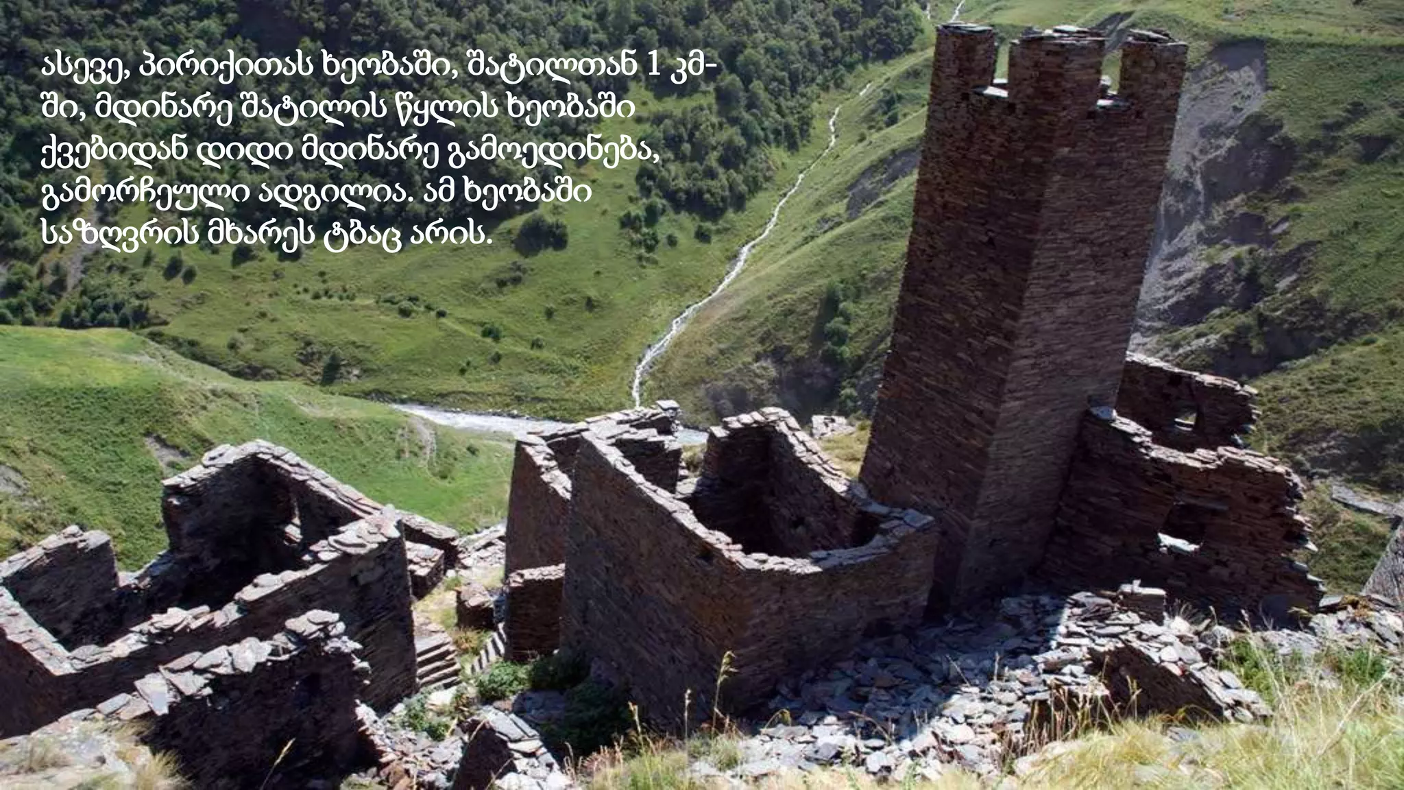 ასევე, პირიქითას ხეობაში, შატილთან 1 კმ-
ში, მდინარე შატილის წყლის ხეობაში
ქვებიდან დიდი მდინარე გამოედინება,
გამორჩეული ადგილია. ამ ხეობაში
საზღვრის მხარეს ტბაც არის.
 