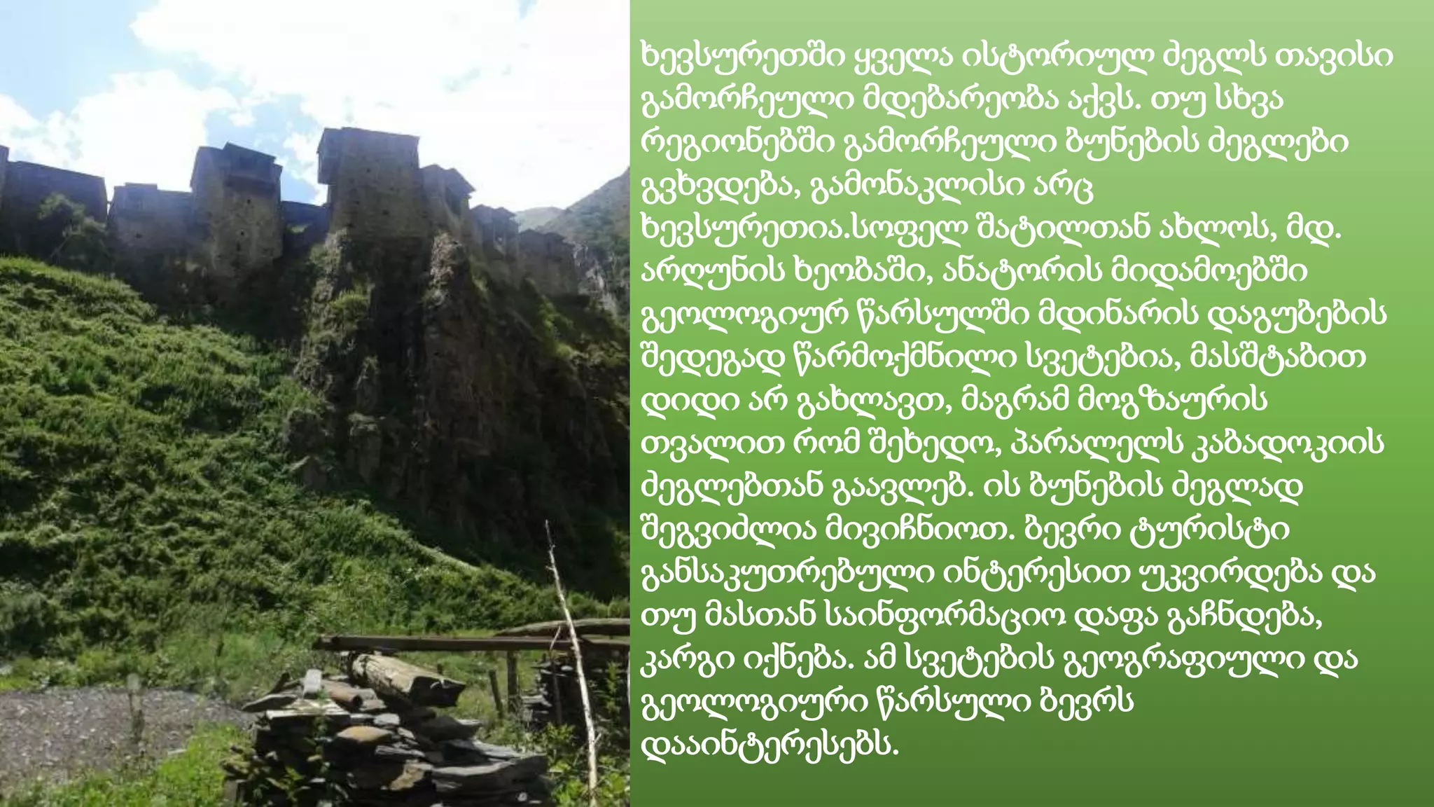 ხევსურეთში ყველა ისტორიულ ძეგლს თავისი
გამორჩეული მდებარეობა აქვს. თუ სხვა
რეგიონებში გამორჩეული ბუნების ძეგლები
გვხვდება, გამონაკლისი არც
ხევსურეთია.სოფელ შატილთან ახლოს, მდ.
არღუნის ხეობაში, ანატორის მიდამოებში
გეოლოგიურ წარსულში მდინარის დაგუბების
შედეგად წარმოქმნილი სვეტებია, მასშტაბით
დიდი არ გახლავთ, მაგრამ მოგზაურის
თვალით რომ შეხედო, პარალელს კაბადოკიის
ძეგლებთან გაავლებ. ის ბუნების ძეგლად
შეგვიძლია მივიჩნიოთ. ბევრი ტურისტი
განსაკუთრებული ინტერესით უკვირდება და
თუ მასთან საინფორმაციო დაფა გაჩნდება,
კარგი იქნება. ამ სვეტების გეოგრაფიული და
გეოლოგიური წარსული ბევრს
დააინტერესებს.
 