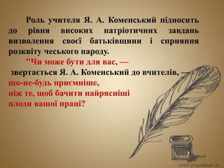 Роль учителя Я. А. Коменський підносить
до рівня високих патріотичних завдань
визволення своєї батьківщини і сприяння
розквіту чеського народу.
"Чи може бути для вас, —
звертається Я. А. Коменський до вчителів, —
що-не-будь приємніше,
ніж те, щоб бачити найрясніші
плоди вашої праці?
 