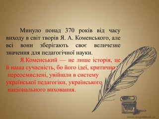 Минуло понад 370 років від часу
виходу в світ творів Я. А. Коменського, але
всі вони зберігають своє величезне
значення для педагогічної науки.
Я.Коменський — не лише історія, це
й наша сучасність, бо його ідеї, критично
переосмислені, увійшли в систему
української педагогіки, українського
національного виховання.
 