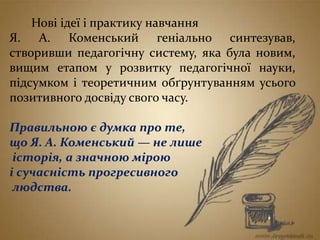 Нові ідеї і практику навчання
Я. А. Коменський геніально синтезував,
створивши педагогічну систему, яка була новим,
вищим етапом у розвитку педагогічної науки,
підсумком і теоретичним обґрунтуванням усього
позитивного досвіду свого часу.
Правильною є думка про те,
що Я. А. Коменський — не лише
історія, а значною мірою
і сучасність прогресивного
людства.
 