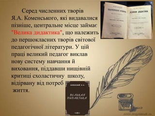 Серед численних творів
Я.А. Коменського, які видавалися
пізніше, центральне місце займає
"Велика дидактика", що належить
до першокласних творів світової
педагогічної літератури. У цій
праці великий педагог виклав
нову систему навчання й
виховання, піддавши нищівній
критиці схоластичну школу,
відірвану від потреб
життя.
 