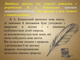 Я. А. Коменський пропонує нову школу,
де навчання й виховання буде узгоджене з
природою в цілому і з віковими
особливостями дітей зокрема,
де виховуватимуться нові люди, які
потім побудують нове життя.
Він не виділяв людини з природи,
а розцінював її як частину
природи, підпорядковував
загальним законам природи.
Найбільш цікавим для сучасної педагогіки є
розроблений Я. А. Коменським принцип
природовідповідності. Цей принцип у його системі
є методологічним.
 