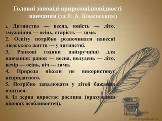 Головні заповіді природовідповідності
навчання (за Я. А. Коменським)
1. Дитинство — весна, юність — літо,
змужніння — осінь, старість — зима.
2. Освіту потрібно розпочинати навесні
людського життя — у дитинстві.
3. Ранкові години найзручніші для
навчання: ранок — весна, полудень — літо,
вечір — осінь, ніч — зима.
4. Природа ніколи не використовує
непридатного.
5. Потрібно запалювати у дітей бажання
вчитися.
6. Із зерна виростає рослина (врахування
вікових особливостей).
 