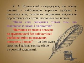 Я. А. Коменський стверджував, що освіту
людина з найбільшою користю здобуває в
ранньому віці, особливо шкідливим він,вважав
переобтяженість дітей шкільними заняттями.
"Дітям слід займатися тільки тим, що
відповідає їх вікові і здібностям".
"Навчання не можна довести
до ґрунтовності без найчастіше і
особливо вміло поставлених
повторень і вправ" — ця ідея дуже
важлива і займає велике місце
в сучасній дидактиці.
 