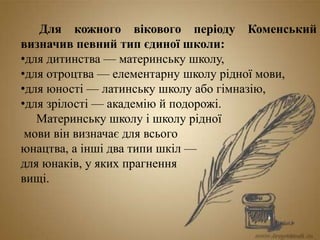 Для кожного вікового періоду Коменський
визначив певний тип єдиної школи:
•для дитинства — материнську школу,
•для отроцтва — елементарну школу рідної мови,
•для юності — латинську школу або гімназію,
•для зрілості — академію й подорожі.
Материнську школу і школу рідної
мови він визначає для всього
юнацтва, а інші два типи шкіл —
для юнаків, у яких прагнення
вищі.
 