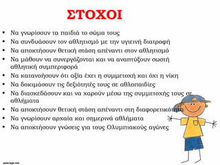 ΣΤΟΧΟΙ
• Να γνωρίσουν τα παιδιά το σώμα τους
• Να συνδυάσουν τον αθλητισμό με την υγιεινή διατροφή
• Να αποκτήσουν θετική στάση απέναντι στον αθλητισμό
• Να μάθουν να συνεργάζονται και να αναπτύξουν σωστή
αθλητική συμπεριφορά
• Να κατανοήσουν ότι αξία έχει η συμμετοχή και όχι η νίκη
• Να δοκιμάσουν τις δεξιότητές τους σε αθλοπαιδίες
• Να διασκεδάσουν και να χαρούν μέσω της συμμετοχής τους σε
αθλήματα
• Να αποκτήσουν θετική στάση απέναντι στη διαφορετικότητα
• Να γνωρίσουν αρχαία και σημερινά αθλήματα
• Να αποκτήσουν γνώσεις για τους Ολυμπιακούς αγώνες
 