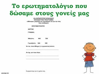 Το ερωτηματολόγιο που
δώσαμε στους γονείς μας
43o ΝΗΠΙΑΓΩΓΕΙΟ ΗΡΑΚΛΕΙΟΥ
ΕΚΠΑΙΔΕΥΤΙΚΟ ΠΡΟΓΡΑΜΜΑ
«Αθλούμαι, χαίρομαι και γυμνάζομαι και για την νίκη
λίγο νοιάζομαι»
ΕΡΩΤΗΜΑΤΟΛΟΓΙΟ
ΑΝΤΡΑΣ:
ΓΥΝΑΙΚΑ :
Αθλείστε; ΝΑΙ ΟΧΙ
Γυμνάζεστε; ΝΑΙ ΟΧΙ
Αν ναι, ποιο άθλημα ή τι γυμναστική κάνετε;
………………………………………………………………
Αν όχι, για ποιο λόγο;
………………………………………………………………
……………………………………………………………….
Ευχαριστούμε για το χρόνο σας.
 