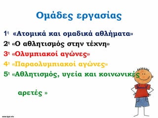 Ομάδες εργασίας
1η
«Ατομικά και ομαδικά αθλήματα»
2η
«Ο αθλητισμός στην τέχνη»
3η
«Ολυμπιακοί αγώνες»
4η
«Παραολυμπιακοί αγώνες»
5η
«Αθλητισμός, υγεία και κοινωνικές
αρετές »
 