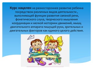 Курс нацелен на разностороннее развитие ребенка
посредством различных видов деятельности ,
выполняющей функции развития связной речи,
фонетического слуха, творческого мышления
координации и мелкой моторики движений, мышц
двигательного аппарата пишущей руки, зрительных и
двигательных факторов как единого целого действия.
 