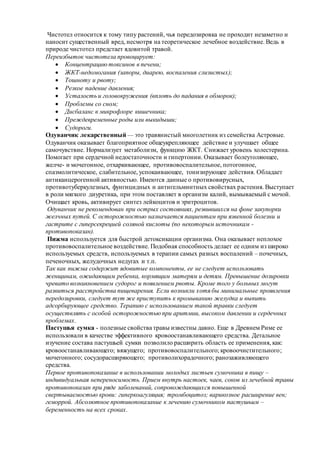 Чистотел относится к тому типу растений, чья передозировка не проходит незаметно и
наносит существенный вред, несмотря на теоретическое лечебное воздействие. Ведь в
природе чистотел предстает ядовитой травой.
Переизбыток чистотела провоцирует:
 Концентрацию токсинов в печени;
 ЖКТ-недомогания (запоры, диарею, воспаления слизистых);
 Тошноту и рвоту;
 Резкое падение давления;
 Усталость и головокружения (вплоть до падания в обморок);
 Проблемы со сном;
 Дисбаланс в микрофлоре кишечника;
 Преждевременные роды или выкидыши;
 Судороги.
Одуванчик лекарственный — это травянистый многолетник из семейства Астровые.
Одуванчик оказывает благоприятное общеукрепляющее действие и улучшает общее
самочувствие. Нормализует метаболизм, функцию ЖКТ. Снижает уровень холестерина.
Помогает при сердечной недостаточности и гипертонии. Оказывает болеутоляющее,
желче- и мочегонное, отхаркивающее, противовоспалительное, потогонное,
спазмолитическое, слабительное, успокаивающее, тонизирующее действия. Обладает
антиканцерогенной активностью. Имеются данные о противовирусных,
противотуберкулезных, фунгицидных и антигельминтных свойствах растения. Выступает
в роли мягкого диуретика, при этом поставляет в организм калий, вымываемый с мочой.
Очищает кровь, активирует синтез лейкоцитов и эритроцитов.
Одуванчик не рекомендован при острых состояниях, резвившихся на фоне закупорки
желчных путей. С осторожностью назначается пациентам при язвенной болезни и
гастрите с гиперсекрецией соляной кислоты (по некоторым источникам -
противопоказан).
Пижма используется для быстрой детоксикации организма. Она оказывает неплохое
противовоспалительное воздействие. Подобная способность делает ее одним из широко
используемых средств, используемых в терапии самых разных воспалений – почечных,
печеночных, желудочных недугах и т.п.
Так как пижма содержит ядовитые компоненты, ее не следует использовать
женщинам, ожидающим ребенка, кормящим матерям и детям. Превышение дозировки
чревато возникновением судорог и появлением рвоты. Кроме того у больных могут
развиться расстройства пищеварения. Если возникли хотя бы минимальные проявления
передозировки, следует тут же приступить к промыванию желудка и выпить
адсорбирующее средство. Терапию с использованием такой травки следует
осуществлять с особой осторожностью при аритмии, высоком давлении и сердечных
проблемах.
Пастушья сумка - полезные свойства травы известны давно. Еще в Древнем Риме ее
использовали в качестве эффективного кровоостанавливающего средства. Детальное
изучение состава пастушьей сумки позволило расширить область ее применения, как:
кровоостанавливающего; вяжущего; противовоспалительного; кровоочистительного;
мочегонного; сосудорасширяющего; противолихорадочного; ранозаживляющего
средства.
Первое противопоказание в использовании молодых листьев сумочника в пищу –
индивидуальная непереносимость. Прием внутрь настоек, чаев, соков из лечебной травы
противопоказан при ряде заболеваний, сопровождающихся повышенной
свертываемостью крови: гиперкоагуляция; тромбоцитоз; варикозное расширение вен;
геморрой. Абсолютное противопоказание к лечению сумочником пастушьим –
беременность на всех сроках.
 