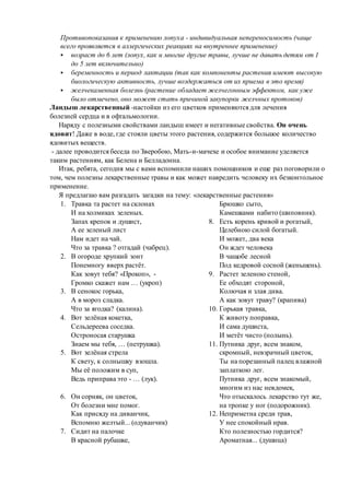 Противопоказания к применению лопуха - индивидуальная непереносимость (чаще
всего проявляется в аллергических реакциях на внутреннее применение)
 возраст до 6 лет (лопух, как и многие другие травы, лучше не давать детям от 1
до 5 лет включительно)
 беременность и период лактации (так как компоненты растения имеют высокую
биологическую активность, лучше воздержаться от их приема в это время)
 желчекаменная болезнь (растение обладает желчегонным эффектом, как уже
было отмечено, оно может стать причиной закупорки желчных протоков)
Ландыш лекарственный -настойки из его цветков применяются для лечения
болезней сердца и в офтальмологии.
Наряду с полезными свойствами ландыш имеет и негативные свойства. Он очень
ядовит! Даже в воде, где стояли цветы этого растения, содержится большое количество
ядовитых веществ.
- далее проводится беседа по Зверобою, Мать-и-мачехе и особое внимание уделяется
таким растениям, как Белена и Белладонна.
Итак, ребята, сегодня мы с вами вспомнили наших помощников и еще раз поговорили о
том, чем полезны лекарственные травы и как может навредить человеку их безконтольное
применение.
Я предлагаю вам разгадать загадки на тему: «лекарственные растения»
1. Травка та растет на склонах
И на холмиках зеленых.
Запах крепок и душист,
А ее зеленый лист
Нам идет на чай.
Что за травка ? отгадай (чабрец).
2. В огороде хрупкий зонт
Понемногу вверх растёт.
Как зовут тебя? «Прокоп», -
Громко скажет нам … (укроп)
3. В сенокос горька,
А в мороз сладка.
Что за ягодка? (калина).
4. Вот зелёная кокетка,
Сельдереева соседка.
Остроносая старушка
Знаем мы тебя, … (петрушка).
5. Вот зелёная стрела
К свету, к солнышку взошла.
Мы её положим в суп,
Ведь приправа это - … (лук).
6. Он сорняк, он цветок,
От болезни мне помог.
Как присяду на диванчик,
Вспомню желтый... (одуванчик)
7. Сидит на палочке
В красной рубашке,
Брюшко сыто,
Камешками набито (шиповник).
8. Есть корень кривой и рогатый,
Целебною силой богатый.
И может, два века
Он ждет человека
В чащобе лесной
Под кедровой сосной (женьшень).
9. Растет зеленою стеной,
Ее обходят стороной,
Колючая и злая дива.
А как зовут траву? (крапива)
10. Горькая травка,
К животу поправка,
И сама душиста,
И метёт чисто (полынь).
11. Путника друг, всем знаком,
скромный, невзрачный цветок,
Ты на порезанный палец влажной
заплаткою лег.
Путника друг, всем знакомый,
многим из нас невдомек,
Что отыскалось лекарство тут же,
на тропке у ног (подорожник).
12. Неприметна среди трав,
У нее спокойный нрав.
Кто полезностью гордится?
Ароматная... (душица)
 