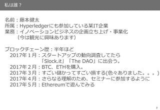 私は誰？
2
名前：藤本健太
所属：Hyperledgerにも参加している某IT企業
業務：イノベーションビジネスの企画立ち上げ・事業化
（今は観光に興味あります）
ブロックチェーン歴：半年ほど
2017年１月：スタートアップの動向調査してたら
「Slock.it」「The DAO」に出会う。
2017年２月：BTC、ETHを購入。
2017年３月：すごい儲かってすごい損する(色々ありました。。。)
2017年４月：さらなる理解のため、セミナーに参加するように
2017年５月：Ethereumで遊んでみる
 