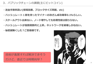 7
３．パブリックチェーンの課題(主にビットコイン)
・送金手数料高い(相場急騰、ブロックサイズ問題、etc)
・ハッシュレート１割を持ったマイナーの改ざん成功確率0.1%らしい。
・スケールアウト出来ない。ノード増やしても処理性能は変わらない。
・ハッシュレートが指数関数的に上昇。ネットワークを破壊しかねない。
・秘密鍵無くした？ご愁傷様です。
ビ
ッ
ト
コ
イ
ン
が
万
能
だ
と
錯
覚
し
て
い
た
？
技術が進展すれば解決できそう
だけど、直近では時期尚早？
 
