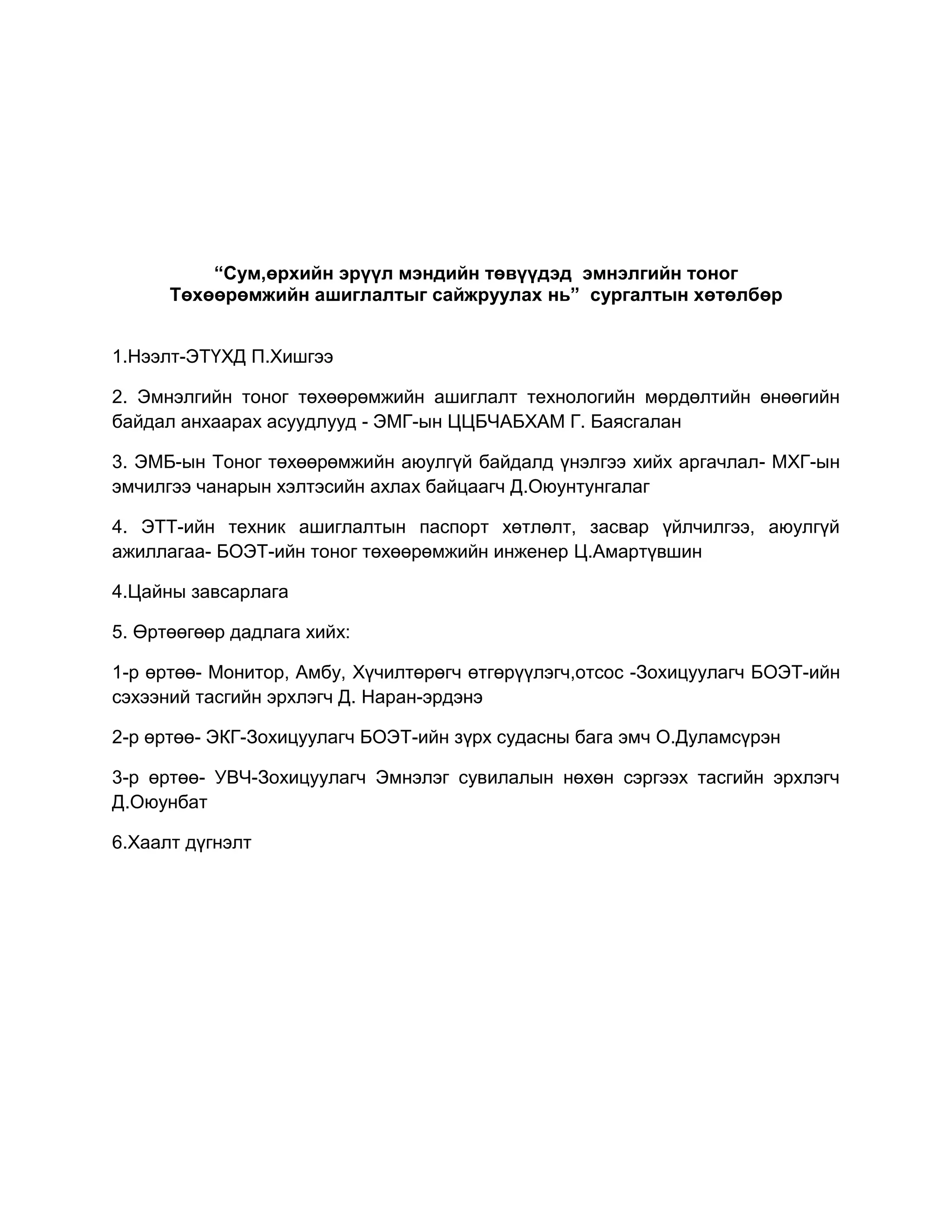 “Сум,өрхийн эрүүл мэндийн төвүүдэд эмнэлгийн тоног
Төхөөрөмжийн ашиглалтыг сайжруулах нь” сургалтын хөтөлбөр
1.Нээлт-ЭТҮХД П.Хишгээ
2. Эмнэлгийн тоног төхөөрөмжийн ашиглалт технологийн мөрдөлтийн өнөөгийн
байдал анхаарах асуудлууд - ЭМГ-ын ЦЦБЧАБХАМ Г. Баясгалан
3. ЭМБ-ын Тоног төхөөрөмжийн аюулгүй байдалд үнэлгээ хийх аргачлал- МХГ-ын
эмчилгээ чанарын хэлтэсийн ахлах байцаагч Д.Оюунтунгалаг
4. ЭТТ-ийн техник ашиглалтын паспорт хөтлөлт, засвар үйлчилгээ, аюулгүй
ажиллагаа- БОЭТ-ийн тоног төхөөрөмжийн инженер Ц.Амартүвшин
4.Цайны завсарлага
5. Өртөөгөөр дадлага хийх:
1-р өртөө- Монитор, Амбу, Хүчилтөрөгч өтгөрүүлэгч,отсос -Зохицуулагч БОЭТ-ийн
сэхээний тасгийн эрхлэгч Д. Наран-эрдэнэ
2-р өртөө- ЭКГ-Зохицуулагч БОЭТ-ийн зүрх судасны бага эмч О.Дуламсүрэн
3-р өртөө- УВЧ-Зохицуулагч Эмнэлэг сувилалын нөхөн сэргээх тасгийн эрхлэгч
Д.Оюунбат
6.Хаалт дүгнэлт
 