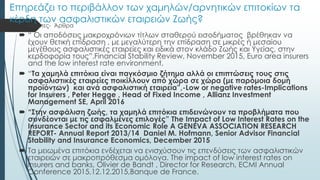 Επηρεάζει το περιβάλλον των χαμηλών/αρνητικών επιτοκίων τα
κέρδη των ασφαλιστικών εταιρειών Ζωής?
 Μελέτες- Άρθρα
 “ Οι αποδόσεις μακροχρόνιων τίτλων σταθερού εισοδήματος βρέθηκαν να
έχουν θετική επίδραση , με μεγαλύτερη την επίδραση σε μικρές ή μεσαίου
μεγέθους ασφαλιστικές εταιρείες και ειδικά στον κλάδο Ζωής και Υγείας, στην
κερδοφορία τους”.Financial Stability Review, November 2015, Euro area insurers
and the low interest rate environment,
 “Τα χαμηλά επιτόκια είναι παγκόσμιο ζήτημα αλλά οι επιπτώσεις τους στις
ασφαλιστικές εταιρείες ποικίλλουν από χώρα σε χώρα (με παρόμοια δομή
προϊόντων) και ανά ασφαλιστική εταιρεία”,-Low or negative rates-Implications
for Insurers , Peter Hegge , Head of Fixed Income , Allianz Investment
Management SE, April 2016
 “Στην ασφάλιση ζωής, τα χαμηλά επιτόκια επιδεινώνουν τα προβλήματα που
συνδέονται με τις εσφαλμένες επιλογές” The Impact of Low Interest Rates on the
Insurance Sector and its Economic Role A GENEVA ASSOCIATION RESEARCH
REPORT- Annual Report 2013/14 Daniel M. Hofmann, Senior Advisor Financial
Stability and Insurance Economics, December 2015
 Τα μειωμένα επιτόκια ενδέχεται να ενισχύσουν τις επενδύσεις των ασφαλιστικών
εταιρειών σε μακροπρόθεσμα ομόλογα. The impact of low interest rates on
insurers and banks, Olivier de Bandt , Director for Research, ECMI Annual
Conference 2015,12.12.2015,Banque de France.
 