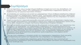 Συμπέρασμα
 Από τα παραπάνω, και με τα μέχρι σήμερα διαθέσιμα στοιχεία για τα έτη που εξετάσθηκαν, δεν
προκύπτει ότι υπάρχει ¨απειλή¨ στην κερδοφορία των ασφαλιστικών επιχειρήσεων εξαιτίας του
περιβάλλοντος των χαμηλών/αρνητικών επιτοκίων.
 Οι αποδόσεις των ομολόγων και γενικά των μακροχρόνιων τίτλων σταθερού εισοδήματος επιδρούν
θετικά στα κέρδη των ασφαλιστικών εταιρειών ζωής. Συστηματικοί παράγοντες όπως η φορολογία,
ο πληθωρισμός, ο αποπληθωρισμός και μη συστηματικοί παράγοντες που επηρεάζουν τον εκδότη
των ομολόγων, επηρεάζουν τις αποδόσεις των ομολόγων.
 Παρά το γεγονός ότι η οικονομία ακολουθεί υποτονική ανάπτυξη, οι ασφαλιστικές εταιρείες ζωής,
στην ελληνική πραγματικότητα, καταγράφουν αύξηση στην παραγωγή ασφαλίστρων κατά 6,1% για
το έτος 2016, σύμφωνα με στοιχεία της Ένωσης Ασφαλιστικών Εταιρειών Ελλάδος.
 Πρόταση και προϊόν και μελλοντικής έρευνας θα μπορούσε να είναι η μελέτη των παραγόντων που
επηρεάζουν την κερδοφορία των ασφαλιστικών επιχειρήσεων που δραστηριοποιούνται στην
ελληνική αγορά. Σύμφωνα με στοιχεία της Τράπεζας της Ελλάδος, η οποία ασκεί και την εποπτεία, 45
ασφαλιστικές επιχειρήσεις δραστηριοποιήθηκαν στο 2016 στην ελληνική αγορά, εκ των οποίων με
βάση την άδεια λειτουργίας τους και των εργασιών τους ,4 ασφαλιστικές επιχειρήσεις ζωής,17
επιχειρήσεις μικτής δραστηριότητας (ασφαλίσεων ζωής-ασφαλίσεων κατά ζημιών) και 24
ασφαλίσεων κατά ζημιών.
 Θα είχε πολύ ενδιαφέρον η σύγκριση μεταξύ των ασφαλιστικών επιχειρήσεων ζωής και μικτής
δραστηριότητας και η μελέτη των παραγόντων που επηρεάζουν την κερδοφορία τους.
 Όπως επίσης στις ασφαλιστικές επιχειρήσεις μικτής δραστηριότητας πως η κατανομή των
δραστηριοτήτων ασφαλίσεων ζωής και ασφαλίσεων κατά ζημιών συντελούν στην κερδοφορία τους
και στην ανάπτυξή τους.
 
