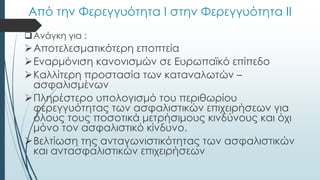 Από την Φερεγγυότητα Ι στην Φερεγγυότητα ΙΙ
Ανάγκη για :
Αποτελεσματικότερη εποπτεία
Εναρμόνιση κανονισμών σε Ευρωπαϊκό επίπεδο
Καλλίτερη προστασία των καταναλωτών –
ασφαλισμένων
Πληρέστερο υπολογισμό του περιθωρίου
φερεγγυότητας των ασφαλιστικών επιχειρήσεων για
όλους τους ποσοτικά μετρήσιμους κινδύνους και όχι
μόνο τον ασφαλιστικό κίνδυνο.
Βελτίωση της ανταγωνιστικότητας των ασφαλιστικών
και αντασφαλιστικών επιχειρήσεων
 