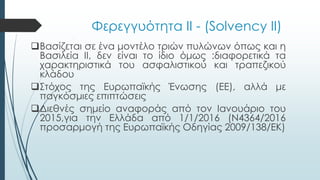 Φερεγγυότητα ΙΙ - (Solvency II)
Βασίζεται σε ένα μοντέλο τριών πυλώνων όπως και η
Βασιλεία ΙΙ, δεν είναι το ίδιο όμως :διαφορετικά τα
χαρακτηριστικά του ασφαλιστικού και τραπεζικού
κλάδου
Στόχος της Ευρωπαϊκής Ένωσης (ΕΕ), αλλά με
παγκόσμιες επιπτώσεις
Διεθνές σημείο αναφοράς από τον Ιανουάριο του
2015,για την Ελλάδα από 1/1/2016 (Ν4364/2016
προσαρμογή της Ευρωπαϊκής Οδηγίας 2009/138/ΕΚ)
 