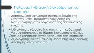 Πυλώνας ΙΙ –Εταιρική διακυβέρνηση και
εποπτεία
Διασφαλίζεται υψηλότερο σύστημα διαχείρισης
κινδύνων μέσω προτύπων διαχείρισης και
διακυβέρνησης στην οργάνωση της ασφαλιστικής
επιχ/σης.
Μεγαλύτερες εξουσίες (για τους εποπτικούς φορείς)
να αμφισβητήσουν τα θέματα διαχείρισης κινδύνων
της ασφαλιστικής επιχείρησης μέσω της Εποπτικής
Αξιολόγησης και την Επιβολή Πρόσθετης Κεφαλαιακής
Απαίτησης όταν απαιτείται.
 