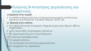 Πυλώνας ΙΙΙ-Απαιτήσεις Δημοσίευσης και
Διαφάνειας
 Δημόσια στην αγορά:
 Την Έκθεση Φερεγγυότητας και Χρηματοοικονομικής κατάστασης-
Solvency and Financial Condition Report –SFCR και
 Ιδιωτικά στον επόπτη:
 Την Τακτική Εποπτική Αναφορά—Regular Supervisory Report- RSR σε
ετήσια βάση,
 με τις ακόλουθες πληροφορίες σχετικά με:
 Την δραστηριότητα και τα αποτελέσματα
 Το Σύστημα Διακυβέρνησης
 Το προφίλ κινδύνου
 Την αποτίμηση για σκοπούς φερεγγυότητας
 Την διαχείριση των κεφαλαίων
 