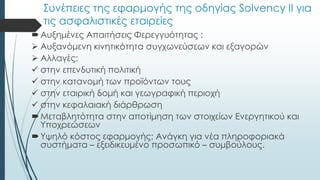 Συνέπειες της εφαρμογής της οδηγίας Solvency II για
τις ασφαλιστικές εταιρείες
Αυξημένες Απαιτήσεις Φερεγγυότητας :
 Αυξανόμενη κινητικότητα συγχωνεύσεων και εξαγορών
 Αλλαγές:
 στην επενδυτική πολιτική
 στην κατανομή των προϊόντων τους
 στην εταιρική δομή και γεωγραφική περιοχή
 στην κεφαλαιακή διάρθρωση
Μεταβλητότητα στην αποτίμηση των στοιχείων Ενεργητικού και
Υποχρεώσεων
Υψηλό κόστος εφαρμογής: Ανάγκη για νέα πληροφοριακά
συστήματα – εξειδικευμένο προσωπικό – συμβούλους.
 