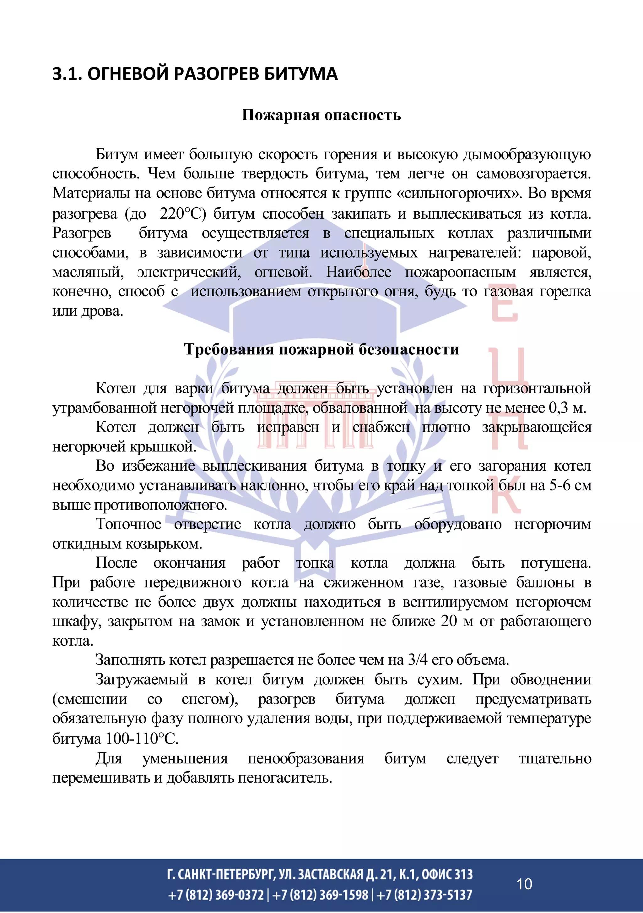 3.1. ОГНЕВОЙ РАЗОГРЕВ БИТУМА
Пожарная опасность
Битум имеет большую скорость горения и высокую дымообразующую
способность. Чем больше твердость битума, тем легче он самовозгорается.
Материалы на основе битума относятся к группе «сильногорючих». Во время
разогрева (до 220С) битум способен закипать и выплескиваться из котла.
Разогрев битума осуществляется в специальных котлах различными
способами, в зависимости от типа используемых нагревателей: паровой,
масляный, электрический, огневой. Наиболее пожароопасным является,
конечно, способ с использованием открытого огня, будь то газовая горелка
или дрова.
Требования пожарной безопасности
Котел для варки битума должен быть установлен на горизонтальной
утрамбованной негорючей площадке, обвалованной на высоту не менее 0,3 м.
Котел должен быть исправен и снабжен плотно закрывающейся
негорючей крышкой.
Во избежание выплескивания битума в топку и его загорания котел
необходимо устанавливать наклонно, чтобы его край над топкой был на 5-6 см
выше противоположного.
Топочное отверстие котла должно быть оборудовано негорючим
откидным козырьком.
После окончания работ топка котла должна быть потушена.
При работе передвижного котла на сжиженном газе, газовые баллоны в
количестве не более двух должны находиться в вентилируемом негорючем
шкафу, закрытом на замок и установленном не ближе 20 м от работающего
котла.
Заполнять котел разрешается не более чем на 3/4 его объема.
Загружаемый в котел битум должен быть сухим. При обводнении
(смешении со снегом), разогрев битума должен предусматривать
обязательную фазу полного удаления воды, при поддерживаемой температуре
битума 100-110С.
Для уменьшения пенообразования битум следует тщательно
перемешивать и добавлять пеногаситель.
10
 