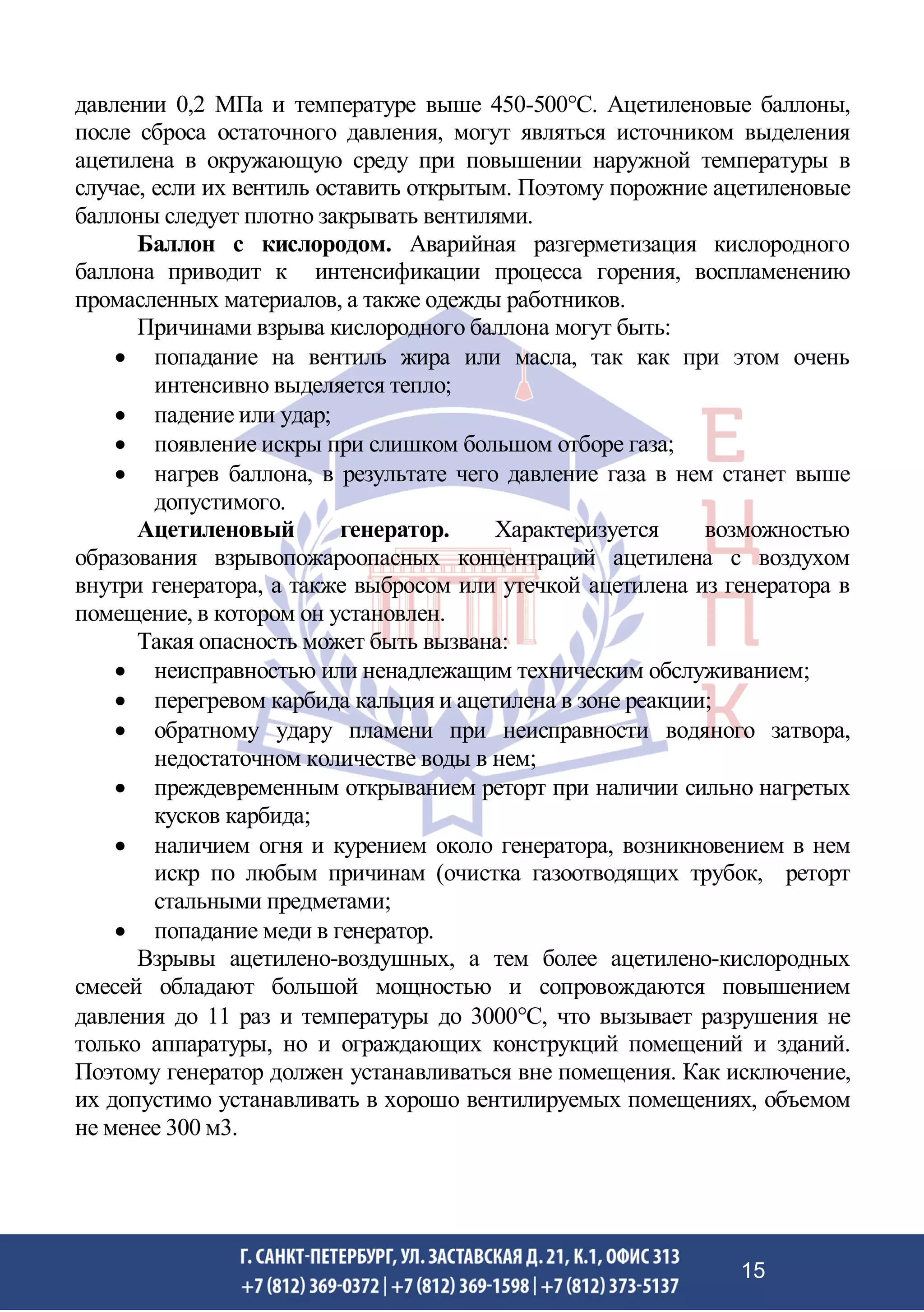давлении 0,2 МПа и температуре выше 450-500С. Ацетиленовые баллоны,
после сброса остаточного давления, могут являться источником выделения
ацетилена в окружающую среду при повышении наружной температуры в
случае, если их вентиль оставить открытым. Поэтому порожние ацетиленовые
баллоны следует плотно закрывать вентилями.
Баллон с кислородом. Аварийная разгерметизация кислородного
баллона приводит к интенсификации процесса горения, воспламенению
промасленных материалов, а также одежды работников.
Причинами взрыва кислородного баллона могут быть:
• попадание на вентиль жира или масла, так как при этом очень
интенсивно выделяется тепло;
• падение или удар;
• появление искры при слишком большом отборе газа;
• нагрев баллона, в результате чего давление газа в нем станет выше
допустимого.
Ацетиленовый генератор. Характеризуется возможностью
образования взрывопожароопасных концентраций ацетилена с воздухом
внутри генератора, а также выбросом или утечкой ацетилена из генератора в
помещение, в котором он установлен.
Такая опасность может быть вызвана:
• неисправностью или ненадлежащим техническим обслуживанием;
• перегревом карбида кальция и ацетилена в зоне реакции;
• обратному удару пламени при неисправности водяного затвора,
недостаточном количестве воды в нем;
• преждевременным открыванием реторт при наличии сильно нагретых
кусков карбида;
• наличием огня и курением около генератора, возникновением в нем
искр по любым причинам (очистка газоотводящих трубок, реторт
стальными предметами;
• попадание меди в генератор.
Взрывы ацетилено-воздушных, а тем более ацетилено-кислородных
смесей обладают большой мощностью и сопровождаются повышением
давления до 11 раз и температуры до 3000С, что вызывает разрушения не
только аппаратуры, но и ограждающих конструкций помещений и зданий.
Поэтому генератор должен устанавливаться вне помещения. Как исключение,
их допустимо устанавливать в хорошо вентилируемых помещениях, объемом
не менее 300 м3.
15
 