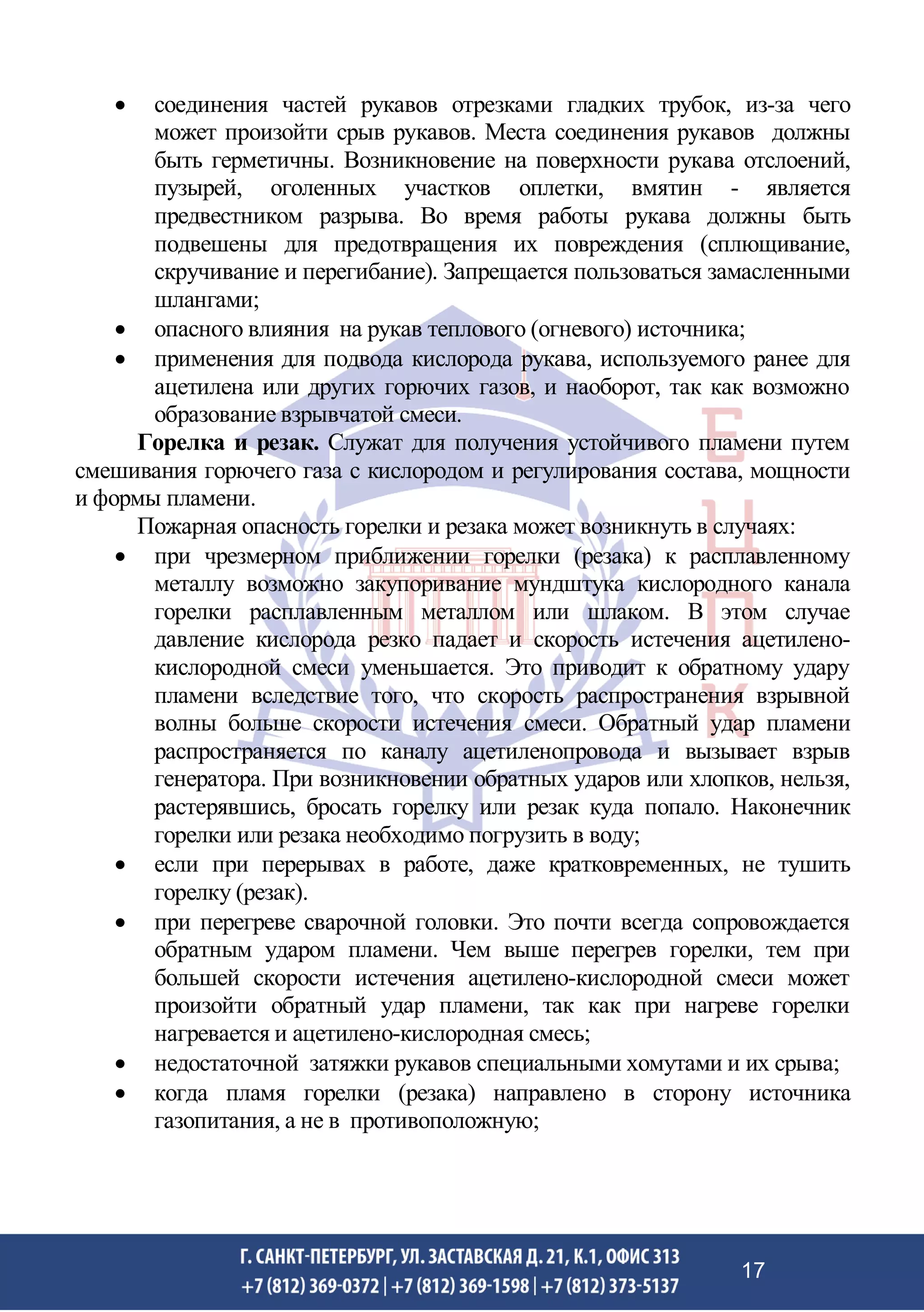 • соединения частей рукавов отрезками гладких трубок, из-за чего
может произойти срыв рукавов. Места соединения рукавов должны
быть герметичны. Возникновение на поверхности рукава отслоений,
пузырей, оголенных участков оплетки, вмятин - является
предвестником разрыва. Во время работы рукава должны быть
подвешены для предотвращения их повреждения (сплющивание,
скручивание и перегибание). Запрещается пользоваться замасленными
шлангами;
• опасного влияния на рукав теплового (огневого) источника;
• применения для подвода кислорода рукава, используемого ранее для
ацетилена или других горючих газов, и наоборот, так как возможно
образование взрывчатой смеси.
Горелка и резак. Служат для получения устойчивого пламени путем
смешивания горючего газа с кислородом и регулирования состава, мощности
и формы пламени.
Пожарная опасность горелки и резака может возникнуть в случаях:
• при чрезмерном приближении горелки (резака) к расплавленному
металлу возможно закупоривание мундштука кислородного канала
горелки расплавленным металлом или шлаком. В этом случае
давление кислорода резко падает и скорость истечения ацетилено-
кислородной смеси уменьшается. Это приводит к обратному удару
пламени вследствие того, что скорость распространения взрывной
волны больше скорости истечения смеси. Обратный удар пламени
распространяется по каналу ацетиленопровода и вызывает взрыв
генератора. При возникновении обратных ударов или хлопков, нельзя,
растерявшись, бросать горелку или резак куда попало. Наконечник
горелки или резака необходимо погрузить в воду;
• если при перерывах в работе, даже кратковременных, не тушить
горелку (резак).
• при перегреве сварочной головки. Это почти всегда сопровождается
обратным ударом пламени. Чем выше перегрев горелки, тем при
большей скорости истечения ацетилено-кислородной смеси может
произойти обратный удар пламени, так как при нагреве горелки
нагревается и ацетилено-кислородная смесь;
• недостаточной затяжки рукавов специальными хомутами и их срыва;
• когда пламя горелки (резака) направлено в сторону источника
газопитания, а не в противоположную;
17
 