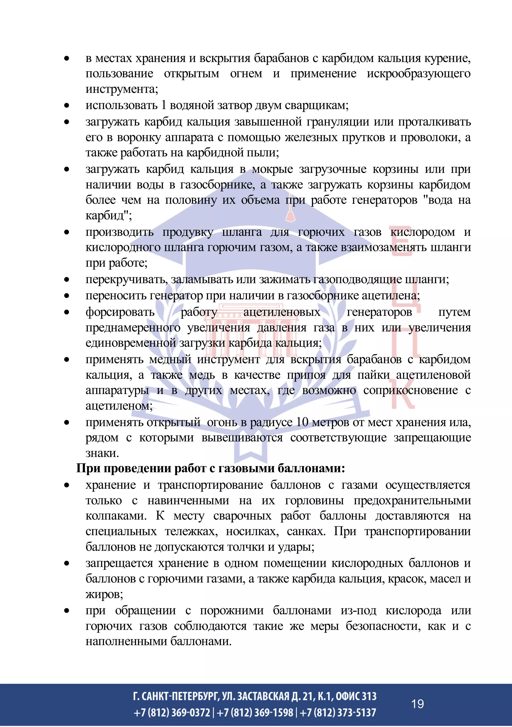 • в местах хранения и вскрытия барабанов с карбидом кальция курение,
пользование открытым огнем и применение искрообразующего
инструмента;
• использовать 1 водяной затвор двум сварщикам;
• загружать карбид кальция завышенной грануляции или проталкивать
его в воронку аппарата с помощью железных прутков и проволоки, а
также работать на карбидной пыли;
• загружать карбид кальция в мокрые загрузочные корзины или при
наличии воды в газосборнике, а также загружать корзины карбидом
более чем на половину их объема при работе генераторов "вода на
карбид";
• производить продувку шланга для горючих газов кислородом и
кислородного шланга горючим газом, а также взаимозаменять шланги
при работе;
• перекручивать, заламывать или зажимать газоподводящие шланги;
• переносить генератор при наличии в газосборнике ацетилена;
• форсировать работу ацетиленовых генераторов путем
преднамеренного увеличения давления газа в них или увеличения
единовременной загрузки карбида кальция;
• применять медный инструмент для вскрытия барабанов с карбидом
кальция, а также медь в качестве припоя для пайки ацетиленовой
аппаратуры и в других местах, где возможно соприкосновение с
ацетиленом;
• применять открытый огонь в радиусе 10 метров от мест хранения ила,
рядом с которыми вывешиваются соответствующие запрещающие
знаки.
При проведении работ с газовыми баллонами:
• хранение и транспортирование баллонов с газами осуществляется
только с навинченными на их горловины предохранительными
колпаками. К месту сварочных работ баллоны доставляются на
специальных тележках, носилках, санках. При транспортировании
баллонов не допускаются толчки и удары;
• запрещается хранение в одном помещении кислородных баллонов и
баллонов с горючими газами, а также карбида кальция, красок, масел и
жиров;
• при обращении с порожними баллонами из-под кислорода или
горючих газов соблюдаются такие же меры безопасности, как и с
наполненными баллонами.
19
 