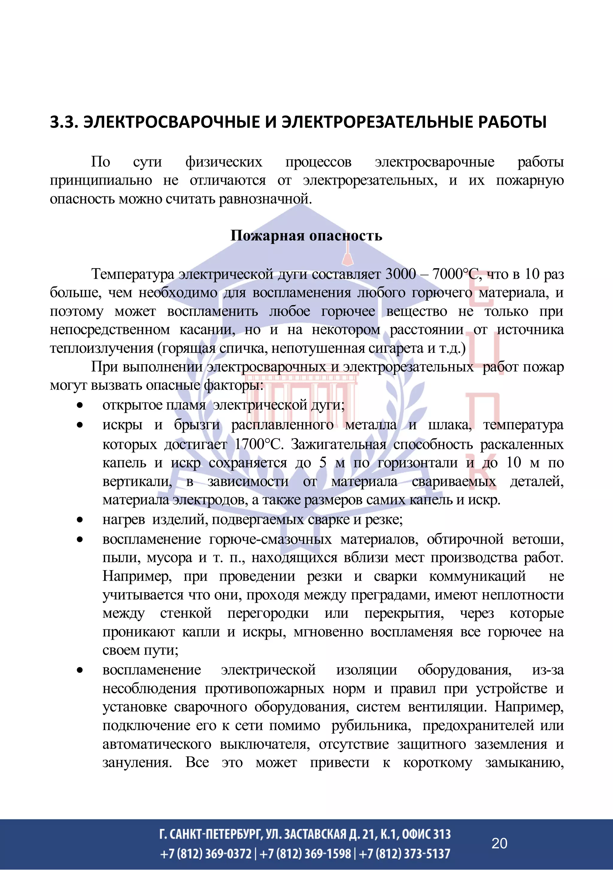 3.3. ЭЛЕКТРОСВАРОЧНЫЕ И ЭЛЕКТРОРЕЗАТЕЛЬНЫЕ РАБОТЫ
По сути физических процессов электросварочные работы
принципиально не отличаются от электрорезательных, и их пожарную
опасность можно считать равнозначной.
Пожарная опасность
Температура электрической дуги составляет 3000 – 7000С, что в 10 раз
больше, чем необходимо для воспламенения любого горючего материала, и
поэтому может воспламенить любое горючее вещество не только при
непосредственном касании, но и на некотором расстоянии от источника
теплоизлучения (горящая спичка, непотушенная сигарета и т.д.)
При выполнении электросварочных и электрорезательных работ пожар
могут вызвать опасные факторы:
• открытое пламя электрической дуги;
• искры и брызги расплавленного металла и шлака, температура
которых достигает 1700С. Зажигательная способность раскаленных
капель и искр сохраняется до 5 м по горизонтали и до 10 м по
вертикали, в зависимости от материала свариваемых деталей,
материала электродов, а также размеров самих капель и искр.
• нагрев изделий, подвергаемых сварке и резке;
• воспламенение горюче-смазочных материалов, обтирочной ветоши,
пыли, мусора и т. п., находящихся вблизи мест производства работ.
Например, при проведении резки и сварки коммуникаций не
учитывается что они, проходя между преградами, имеют неплотности
между стенкой перегородки или перекрытия, через которые
проникают капли и искры, мгновенно воспламеняя все горючее на
своем пути;
• воспламенение электрической изоляции оборудования, из-за
несоблюдения противопожарных норм и правил при устройстве и
установке сварочного оборудования, систем вентиляции. Например,
подключение его к сети помимо рубильника, предохранителей или
автоматического выключателя, отсутствие защитного заземления и
зануления. Все это может привести к короткому замыканию,
20
 