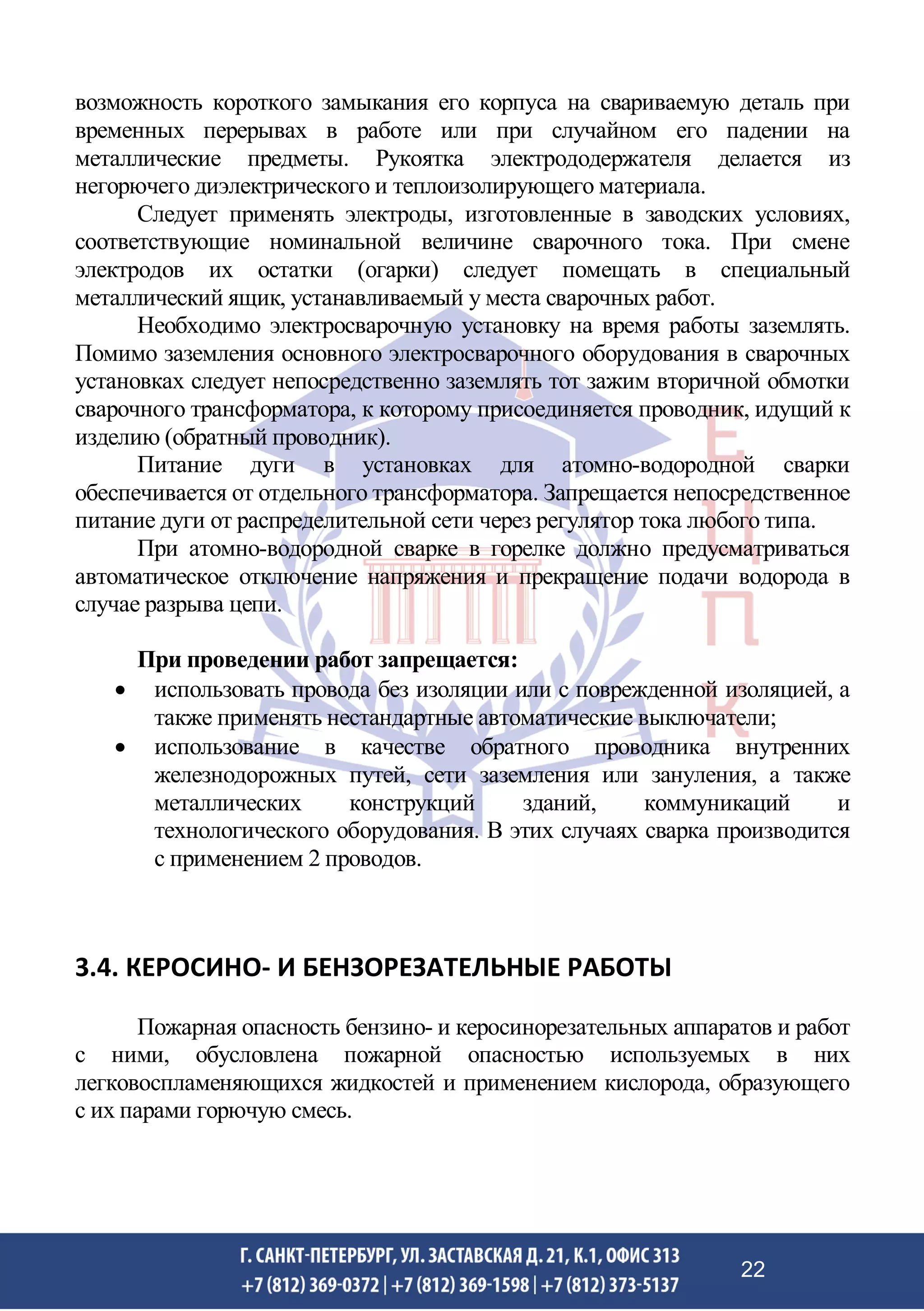 возможность короткого замыкания его корпуса на свариваемую деталь при
временных перерывах в работе или при случайном его падении на
металлические предметы. Рукоятка электрододержателя делается из
негорючего диэлектрического и теплоизолирующего материала.
Следует применять электроды, изготовленные в заводских условиях,
соответствующие номинальной величине сварочного тока. При смене
электродов их остатки (огарки) следует помещать в специальный
металлический ящик, устанавливаемый у места сварочных работ.
Необходимо электросварочную установку на время работы заземлять.
Помимо заземления основного электросварочного оборудования в сварочных
установках следует непосредственно заземлять тот зажим вторичной обмотки
сварочного трансформатора, к которому присоединяется проводник, идущий к
изделию (обратный проводник).
Питание дуги в установках для атомно-водородной сварки
обеспечивается от отдельного трансформатора. Запрещается непосредственное
питание дуги от распределительной сети через регулятор тока любого типа.
При атомно-водородной сварке в горелке должно предусматриваться
автоматическое отключение напряжения и прекращение подачи водорода в
случае разрыва цепи.
При проведении работ запрещается:
• использовать провода без изоляции или с поврежденной изоляцией, а
также применять нестандартные автоматические выключатели;
• использование в качестве обратного проводника внутренних
железнодорожных путей, сети заземления или зануления, а также
металлических конструкций зданий, коммуникаций и
технологического оборудования. В этих случаях сварка производится
с применением 2 проводов.
3.4. КЕРОСИНО- И БЕНЗОРЕЗАТЕЛЬНЫЕ РАБОТЫ
Пожарная опасность бензино- и керосинорезательных аппаратов и работ
с ними, обусловлена пожарной опасностью используемых в них
легковоспламеняющихся жидкостей и применением кислорода, образующего
с их парами горючую смесь.
22
 