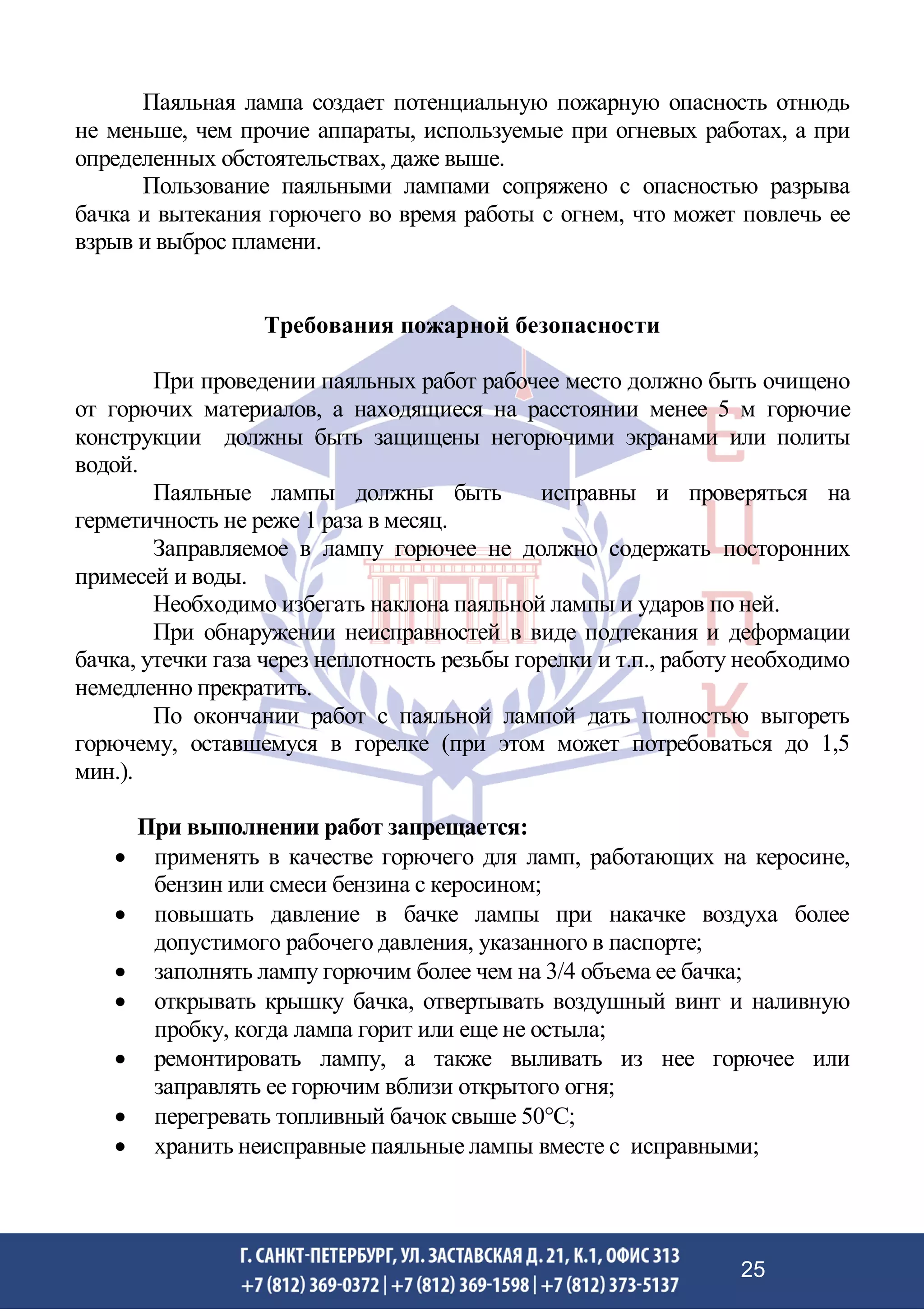 Паяльная лампа создает потенциальную пожарную опасность отнюдь
не меньше, чем прочие аппараты, используемые при огневых работах, а при
определенных обстоятельствах, даже выше.
Пользование паяльными лампами сопряжено с опасностью разрыва
бачка и вытекания горючего во время работы с огнем, что может повлечь ее
взрыв и выброс пламени.
Требования пожарной безопасности
При проведении паяльных работ рабочее место должно быть очищено
от горючих материалов, а находящиеся на расстоянии менее 5 м горючие
конструкции должны быть защищены негорючими экранами или политы
водой.
Паяльные лампы должны быть исправны и проверяться на
герметичность не реже 1 раза в месяц.
Заправляемое в лампу горючее не должно содержать посторонних
примесей и воды.
Необходимо избегать наклона паяльной лампы и ударов по ней.
При обнаружении неисправностей в виде подтекания и деформации
бачка, утечки газа через неплотность резьбы горелки и т.п., работу необходимо
немедленно прекратить.
По окончании работ с паяльной лампой дать полностью выгореть
горючему, оставшемуся в горелке (при этом может потребоваться до 1,5
мин.).
При выполнении работ запрещается:
• применять в качестве горючего для ламп, работающих на керосине,
бензин или смеси бензина с керосином;
• повышать давление в бачке лампы при накачке воздуха более
допустимого рабочего давления, указанного в паспорте;
• заполнять лампу горючим более чем на 3/4 объема ее бачка;
• открывать крышку бачка, отвертывать воздушный винт и наливную
пробку, когда лампа горит или еще не остыла;
• ремонтировать лампу, а также выливать из нее горючее или
заправлять ее горючим вблизи открытого огня;
• перегревать топливный бачок свыше 50С;
• хранить неисправные паяльные лампы вместе с исправными;
25
 