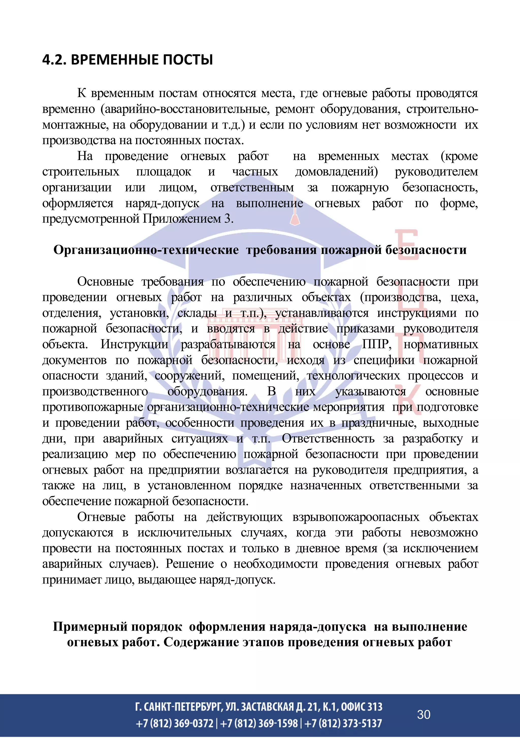 4.2. ВРЕМЕННЫЕ ПОСТЫ
К временным постам относятся места, где огневые работы проводятся
временно (аварийно-восстановительные, ремонт оборудования, строительно-
монтажные, на оборудовании и т.д.) и если по условиям нет возможности их
производства на постоянных постах.
На проведение огневых работ на временных местах (кроме
строительных площадок и частных домовладений) руководителем
организации или лицом, ответственным за пожарную безопасность,
оформляется наряд-допуск на выполнение огневых работ по форме,
предусмотренной Приложением 3.
Организационно-технические требования пожарной безопасности
Основные требования по обеспечению пожарной безопасности при
проведении огневых работ на различных объектах (производства, цеха,
отделения, установки, склады и т.п.), устанавливаются инструкциями по
пожарной безопасности, и вводятся в действие приказами руководителя
объекта. Инструкции разрабатываются на основе ППР, нормативных
документов по пожарной безопасности, исходя из специфики пожарной
опасности зданий, сооружений, помещений, технологических процессов и
производственного оборудования. В них указываются основные
противопожарные организационно-технические мероприятия при подготовке
и проведении работ, особенности проведения их в праздничные, выходные
дни, при аварийных ситуациях и т.п. Ответственность за разработку и
реализацию мер по обеспечению пожарной безопасности при проведении
огневых работ на предприятии возлагается на руководителя предприятия, а
также на лиц, в установленном порядке назначенных ответственными за
обеспечение пожарной безопасности.
Огневые работы на действующих взрывопожароопасных объектах
допускаются в исключительных случаях, когда эти работы невозможно
провести на постоянных постах и только в дневное время (за исключением
аварийных случаев). Решение о необходимости проведения огневых работ
принимает лицо, выдающее наряд-допуск.
Примерный порядок оформления наряда-допуска на выполнение
огневых работ. Содержание этапов проведения огневых работ
30
 
