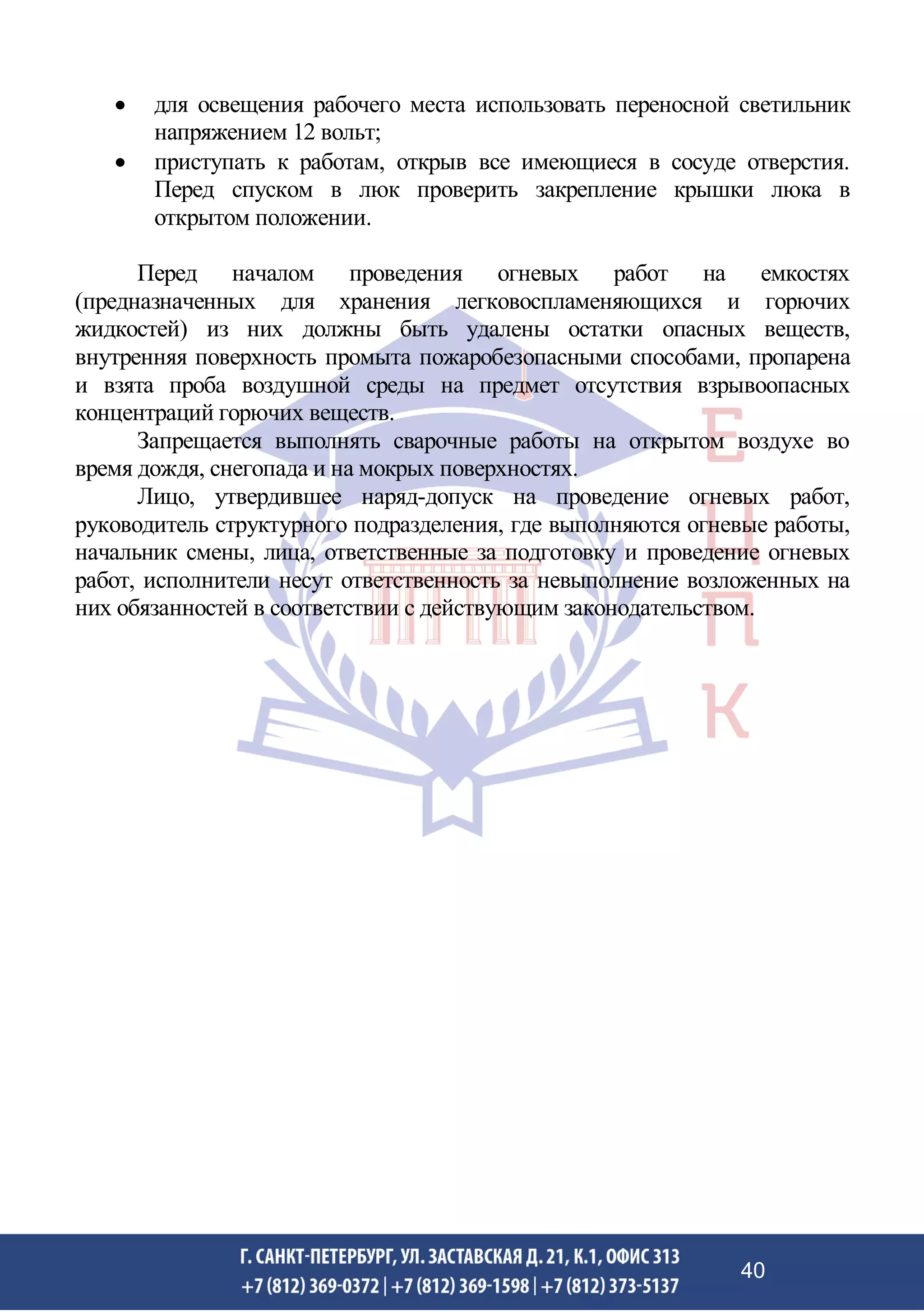 • для освещения рабочего места использовать переносной светильник
напряжением 12 вольт;
• приступать к работам, открыв все имеющиеся в сосуде отверстия.
Перед спуском в люк проверить закрепление крышки люка в
открытом положении.
Перед началом проведения огневых работ на емкостях
(предназначенных для хранения легковоспламеняющихся и горючих
жидкостей) из них должны быть удалены остатки опасных веществ,
внутренняя поверхность промыта пожаробезопасными способами, пропарена
и взята проба воздушной среды на предмет отсутствия взрывоопасных
концентраций горючих веществ.
Запрещается выполнять сварочные работы на открытом воздухе во
время дождя, снегопада и на мокрых поверхностях.
Лицо, утвердившее наряд-допуск на проведение огневых работ,
руководитель структурного подразделения, где выполняются огневые работы,
начальник смены, лица, ответственные за подготовку и проведение огневых
работ, исполнители несут ответственность за невыполнение возложенных на
них обязанностей в соответствии с действующим законодательством.
40
 