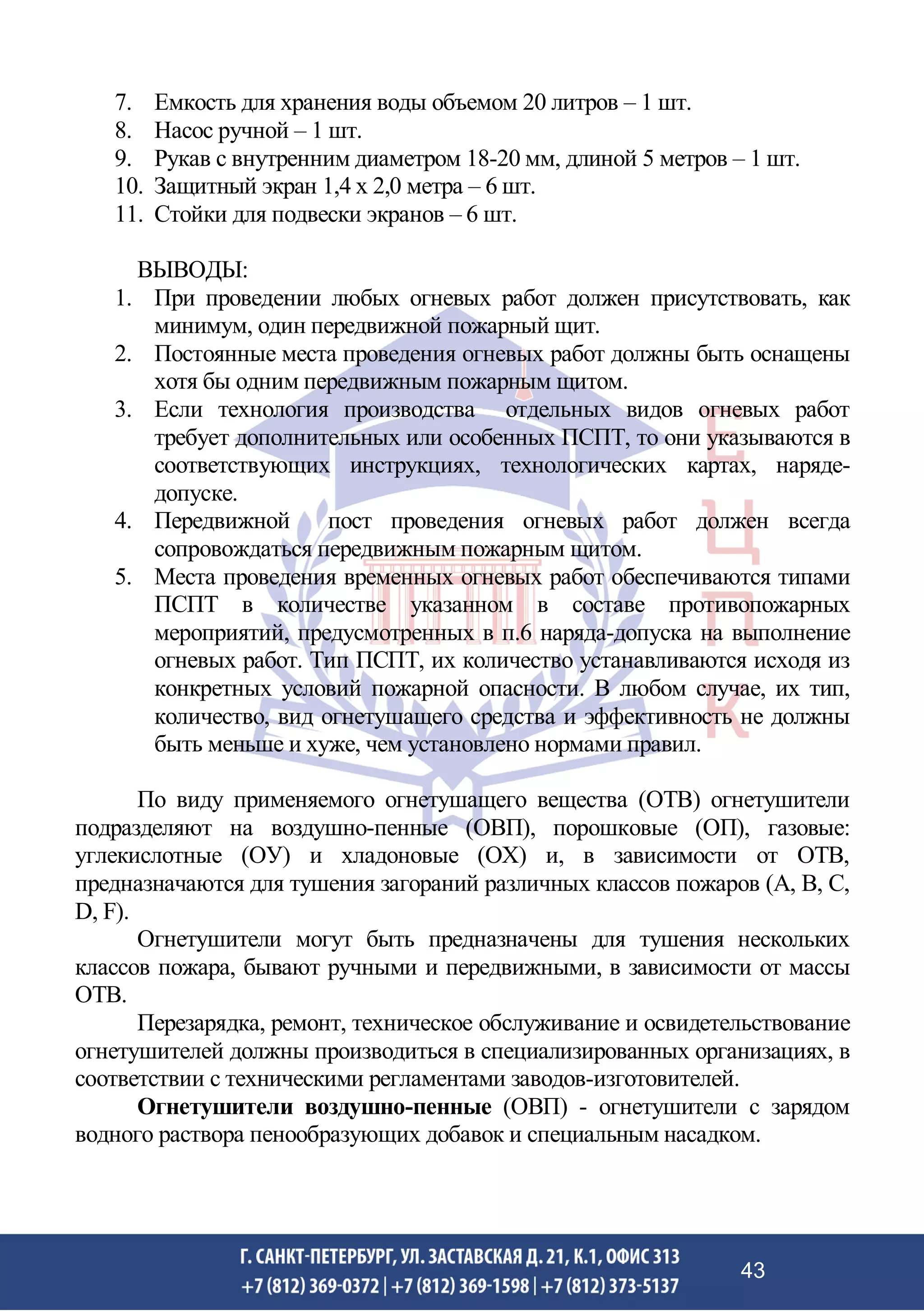 7. Емкость для хранения воды объемом 20 литров – 1 шт.
8. Насос ручной – 1 шт.
9. Рукав с внутренним диаметром 18-20 мм, длиной 5 метров – 1 шт.
10. Защитный экран 1,4 х 2,0 метра – 6 шт.
11. Стойки для подвески экранов – 6 шт.
ВЫВОДЫ:
1. При проведении любых огневых работ должен присутствовать, как
минимум, один передвижной пожарный щит.
2. Постоянные места проведения огневых работ должны быть оснащены
хотя бы одним передвижным пожарным щитом.
3. Если технология производства отдельных видов огневых работ
требует дополнительных или особенных ПСПТ, то они указываются в
соответствующих инструкциях, технологических картах, наряде-
допуске.
4. Передвижной пост проведения огневых работ должен всегда
сопровождаться передвижным пожарным щитом.
5. Места проведения временных огневых работ обеспечиваются типами
ПСПТ в количестве указанном в составе противопожарных
мероприятий, предусмотренных в п.6 наряда-допуска на выполнение
огневых работ. Тип ПСПТ, их количество устанавливаются исходя из
конкретных условий пожарной опасности. В любом случае, их тип,
количество, вид огнетушащего средства и эффективность не должны
быть меньше и хуже, чем установлено нормами правил.
По виду применяемого огнетушащего вещества (ОТВ) огнетушители
подразделяют на воздушно-пенные (ОВП), порошковые (ОП), газовые:
углекислотные (ОУ) и хладоновые (ОХ) и, в зависимости от ОТВ,
предназначаются для тушения загораний различных классов пожаров (А, В, С,
D, F).
Огнетушители могут быть предназначены для тушения нескольких
классов пожара, бывают ручными и передвижными, в зависимости от массы
ОТВ.
Перезарядка, ремонт, техническое обслуживание и освидетельствование
огнетушителей должны производиться в специализированных организациях, в
соответствии с техническими регламентами заводов-изготовителей.
Огнетушители воздушно-пенные (ОВП) - огнетушители с зарядом
водного раствора пенообразующих добавок и специальным насадком.
43
 