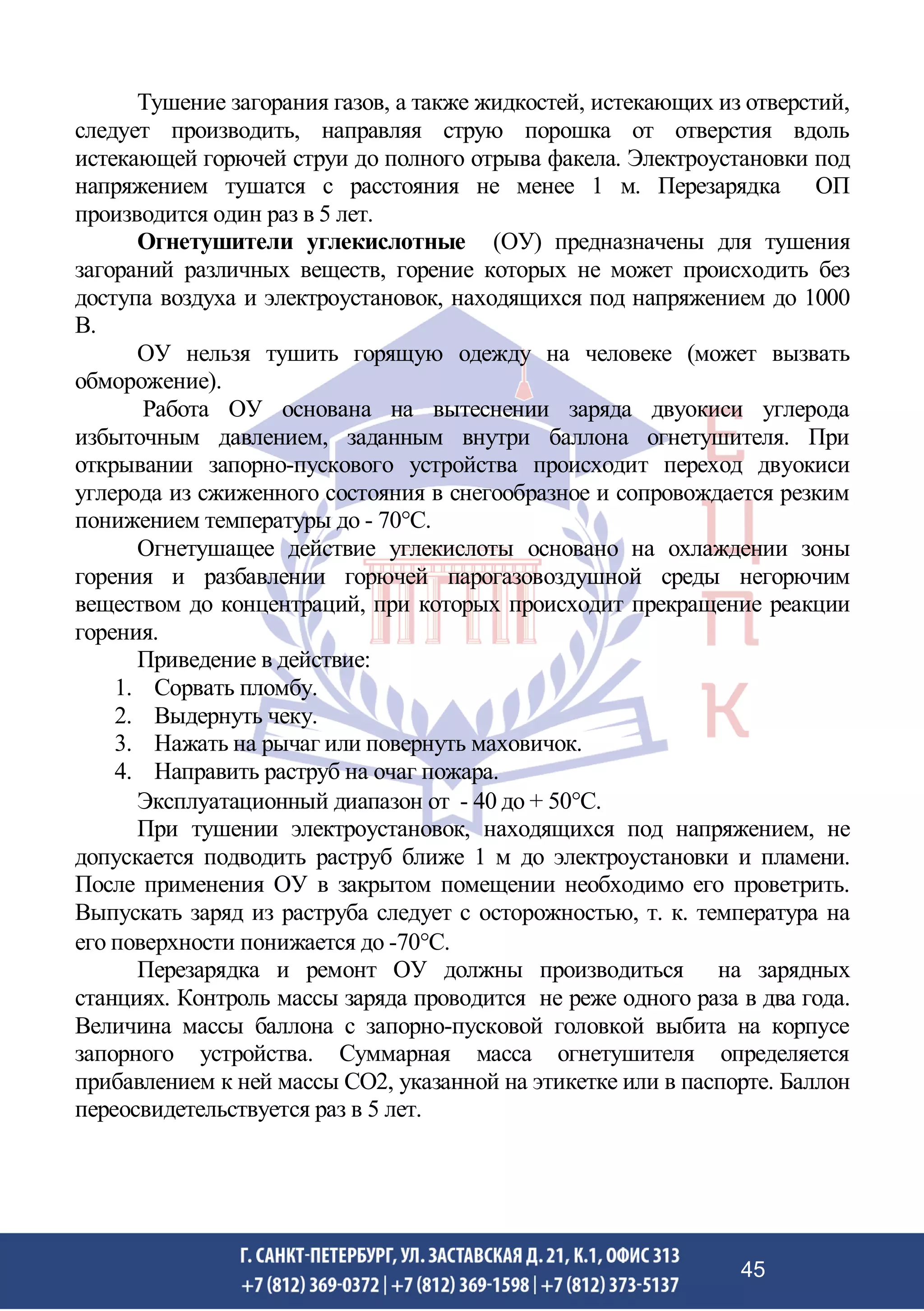 Тушение загорания газов, а также жидкостей, истекающих из отверстий,
следует производить, направляя струю порошка от отверстия вдоль
истекающей горючей струи до полного отрыва факела. Электроустановки под
напряжением тушатся с расстояния не менее 1 м. Перезарядка ОП
производится один раз в 5 лет.
Огнетушители углекислотные (ОУ) предназначены для тушения
загораний различных веществ, горение которых не может происходить без
доступа воздуха и электроустановок, находящихся под напряжением до 1000
В.
ОУ нельзя тушить горящую одежду на человеке (может вызвать
обморожение).
Работа ОУ основана на вытеснении заряда двуокиси углерода
избыточным давлением, заданным внутри баллона огнетушителя. При
открывании запорно-пускового устройства происходит переход двуокиси
углерода из сжиженного состояния в снегообразное и сопровождается резким
понижением температуры до - 70°С.
Огнетушащее действие углекислоты основано на охлаждении зоны
горения и разбавлении горючей парогазовоздушной среды негорючим
веществом до концентраций, при которых происходит прекращение реакции
горения.
Приведение в действие:
1. Сорвать пломбу.
2. Выдернуть чеку.
3. Нажать на рычаг или повернуть маховичок.
4. Направить раструб на очаг пожара.
Эксплуатационный диапазон от - 40 до + 50С.
При тушении электроустановок, находящихся под напряжением, не
допускается подводить раструб ближе 1 м до электроустановки и пламени.
После применения ОУ в закрытом помещении необходимо его проветрить.
Выпускать заряд из раструба следует с осторожностью, т. к. температура на
его поверхности понижается до -70С.
Перезарядка и ремонт ОУ должны производиться на зарядных
станциях. Контроль массы заряда проводится не реже одного раза в два года.
Величина массы баллона с запорно-пусковой головкой выбита на корпусе
запорного устройства. Суммарная масса огнетушителя определяется
прибавлением к ней массы СО2, указанной на этикетке или в паспорте. Баллон
переосвидетельствуется раз в 5 лет.
45
 