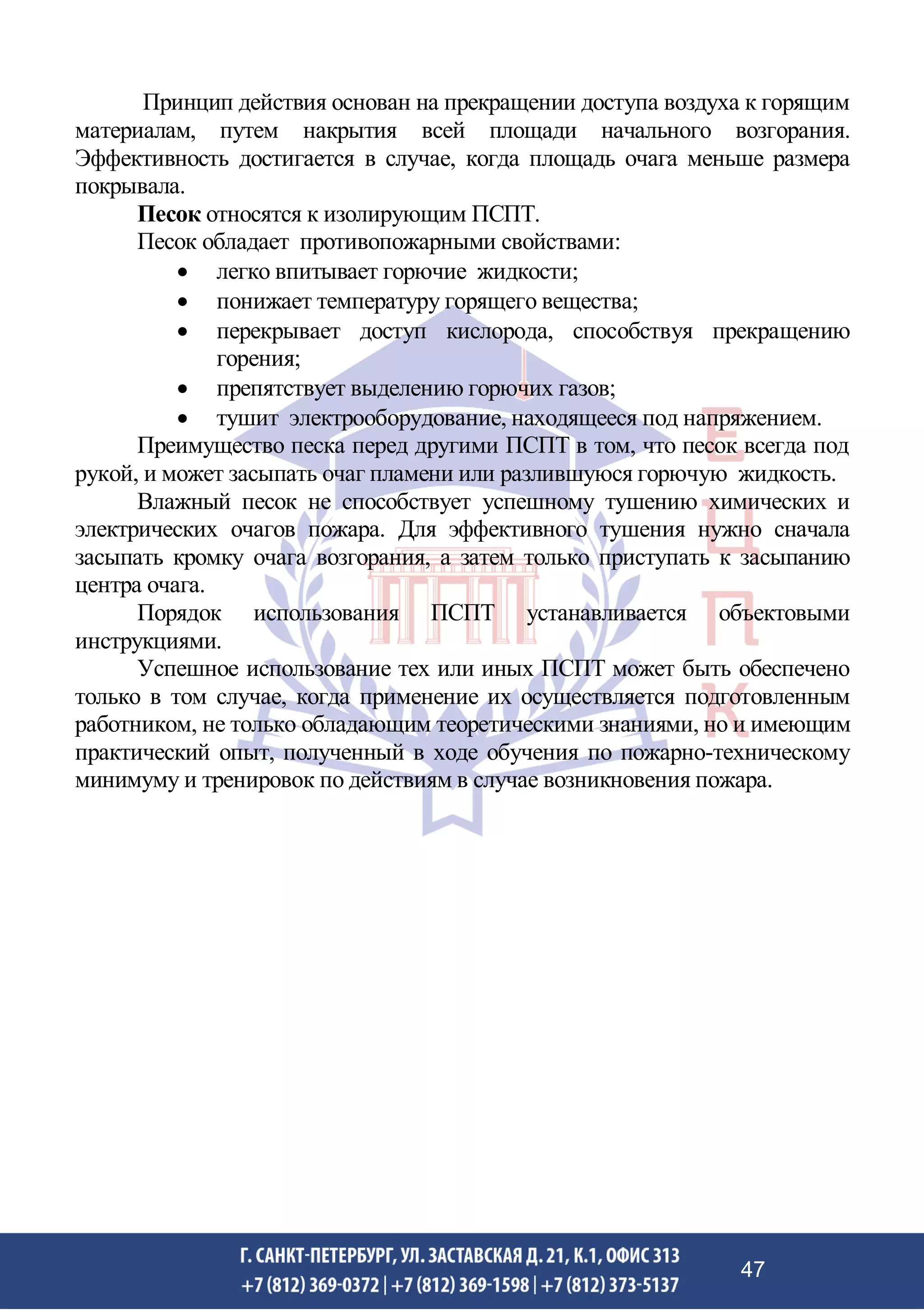 Принцип действия основан на прекращении доступа воздуха к горящим
материалам, путем накрытия всей площади начального возгорания.
Эффективность достигается в случае, когда площадь очага меньше размера
покрывала.
Песок относятся к изолирующим ПСПТ.
Песок обладает противопожарными свойствами:
• легко впитывает горючие жидкости;
• понижает температуру горящего вещества;
• перекрывает доступ кислорода, способствуя прекращению
горения;
• препятствует выделению горючих газов;
• тушит электрооборудование, находящееся под напряжением.
Преимущество песка перед другими ПСПТ в том, что песок всегда под
рукой, и может засыпать очаг пламени или разлившуюся горючую жидкость.
Влажный песок не способствует успешному тушению химических и
электрических очагов пожара. Для эффективного тушения нужно сначала
засыпать кромку очага возгорания, а затем только приступать к засыпанию
центра очага.
Порядок использования ПСПТ устанавливается объектовыми
инструкциями.
Успешное использование тех или иных ПСПТ может быть обеспечено
только в том случае, когда применение их осуществляется подготовленным
работником, не только обладающим теоретическими знаниями, но и имеющим
практический опыт, полученный в ходе обучения по пожарно-техническому
минимуму и тренировок по действиям в случае возникновения пожара.
47
 