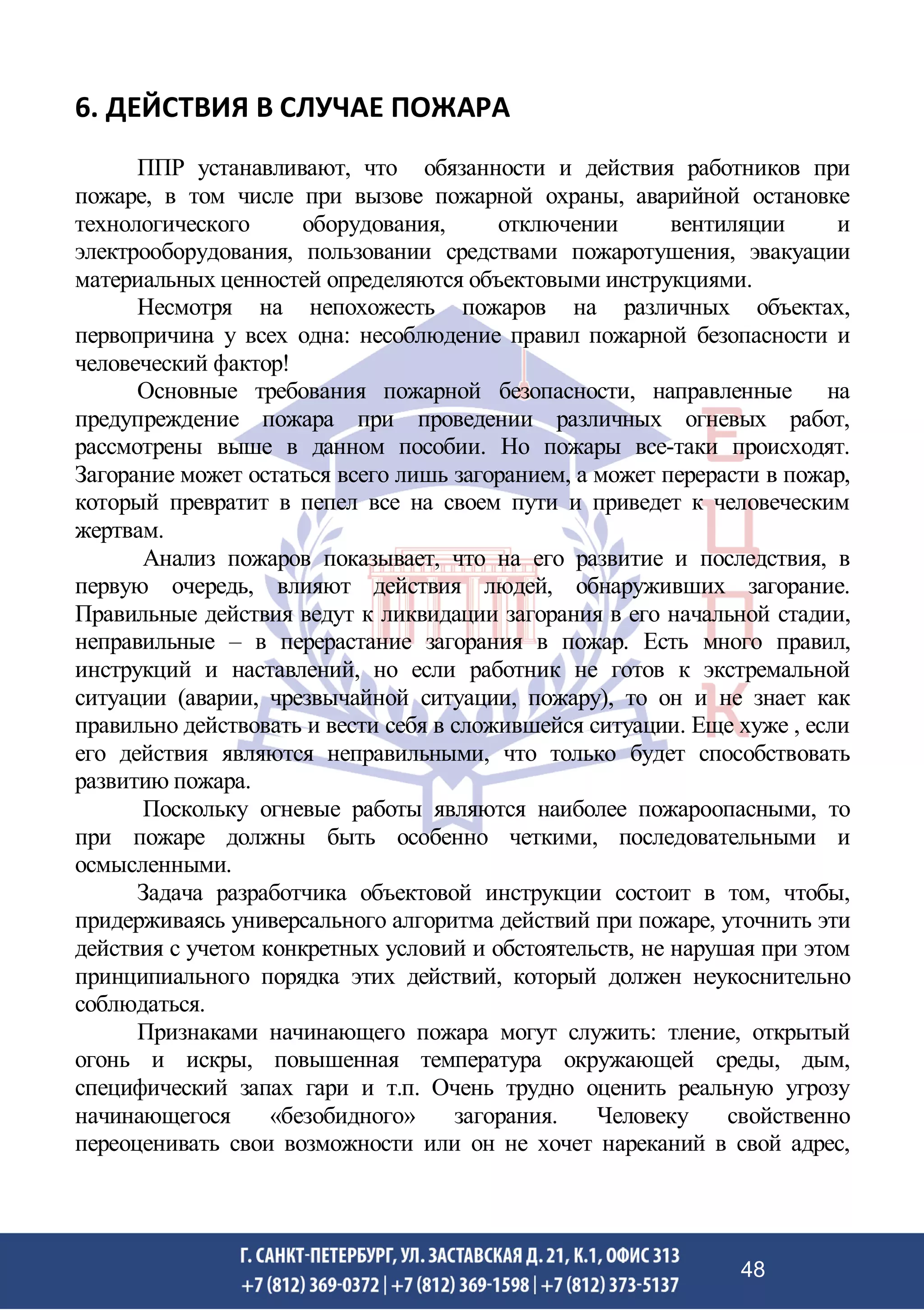 6. ДЕЙСТВИЯ В СЛУЧАЕ ПОЖАРА
ППР устанавливают, что обязанности и действия работников при
пожаре, в том числе при вызове пожарной охраны, аварийной остановке
технологического оборудования, отключении вентиляции и
электрооборудования, пользовании средствами пожаротушения, эвакуации
материальных ценностей определяются объектовыми инструкциями.
Несмотря на непохожесть пожаров на различных объектах,
первопричина у всех одна: несоблюдение правил пожарной безопасности и
человеческий фактор!
Основные требования пожарной безопасности, направленные на
предупреждение пожара при проведении различных огневых работ,
рассмотрены выше в данном пособии. Но пожары все-таки происходят.
Загорание может остаться всего лишь загоранием, а может перерасти в пожар,
который превратит в пепел все на своем пути и приведет к человеческим
жертвам.
Анализ пожаров показывает, что на его развитие и последствия, в
первую очередь, влияют действия людей, обнаруживших загорание.
Правильные действия ведут к ликвидации загорания в его начальной стадии,
неправильные – в перерастание загорания в пожар. Есть много правил,
инструкций и наставлений, но если работник не готов к экстремальной
ситуации (аварии, чрезвычайной ситуации, пожару), то он и не знает как
правильно действовать и вести себя в сложившейся ситуации. Еще хуже , если
его действия являются неправильными, что только будет способствовать
развитию пожара.
Поскольку огневые работы являются наиболее пожароопасными, то
при пожаре должны быть особенно четкими, последовательными и
осмысленными.
Задача разработчика объектовой инструкции состоит в том, чтобы,
придерживаясь универсального алгоритма действий при пожаре, уточнить эти
действия с учетом конкретных условий и обстоятельств, не нарушая при этом
принципиального порядка этих действий, который должен неукоснительно
соблюдаться.
Признаками начинающего пожара могут служить: тление, открытый
огонь и искры, повышенная температура окружающей среды, дым,
специфический запах гари и т.п. Очень трудно оценить реальную угрозу
начинающегося «безобидного» загорания. Человеку свойственно
переоценивать свои возможности или он не хочет нареканий в свой адрес,
48
 